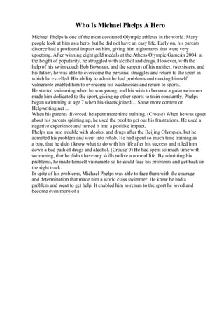 Who Is Michael Phelps A Hero
Michael Phelps is one of the most decorated Olympic athletes in the world. Many
people look at him as a hero, but he did not have an easy life. Early on, his parents
divorce had a profound impact on him, giving him nightmares that were very
upsetting. After winning eight gold medals at the Athens Olympic Gamesin 2004, at
the height of popularity, he struggled with alcohol and drugs. However, with the
help of his swim coach Bob Bowman, and the support of his mother, two sisters, and
his father, he was able to overcome the personal struggles and return to the sport in
which he excelled. His ability to admit he had problems and making himself
vulnerable enabled him to overcome his weaknesses and return to sports.
He started swimming when he was young, and his wish to become a great swimmer
made him dedicated to the sport, giving up other sports to train constantly. Phelps
began swimming at age 7 when his sisters joined ... Show more content on
Helpwriting.net ...
When his parents divorced, he spent more time training. (Crouse) When he was upset
about his parents splitting up, he used the pool to get out his frustrations. He used a
negative experience and turned it into a positive impact.
Phelps ran into trouble with alcohol and drugs after the Beijing Olympics, but he
admitted his problem and went into rehab. He had spent so much time training as
a boy, that he didn t know what to do with his life after his success and it led him
down a bad path of drugs and alcohol. (Crouse`0) He had spent so much time with
swimming, that he didn t have any skills to live a normal life. By admitting his
problems, he made himself vulnerable so he could face his problems and get back on
the right track.
In spite of his problems, Michael Phelps was able to face them with the courage
and determination that made him a world class swimmer. He knew he had a
problem and went to get help. It enabled him to return to the sport he loved and
become even more of a
 