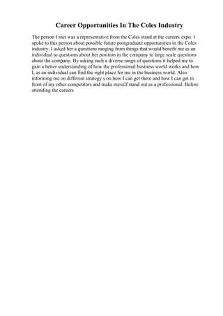 Career Opportunities In The Coles Industry
The person I met was a representative from the Coles stand at the careers expo. I
spoke to this person about possible future postgraduate opportunities in the Coles
industry. I asked her a questions ranging from things that would benefit me as an
individual to questions about her position in the company to large scale questions
about the company. By asking such a diverse range of questions it helped me to
gain a better understanding of how the professional business world works and how
I, as an individual can find the right place for me in the business world. Also
informing me on different strategy s on how I can get there and how I can get in
front of my other competitors and make myself stand out as a professional. Before
attending the careers
 