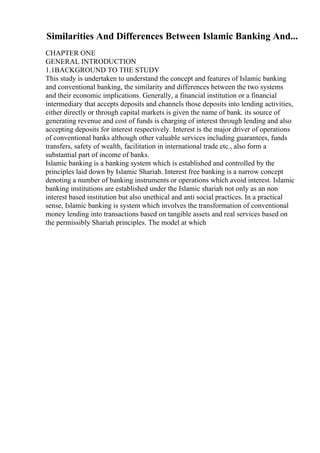 Similarities And Differences Between Islamic Banking And...
CHAPTER ONE
GENERAL INTRODUCTION
1.1BACKGROUND TO THE STUDY
This study is undertaken to understand the concept and features of Islamic banking
and conventional banking, the similarity and differences between the two systems
and their economic implications. Generally, a financial institution or a financial
intermediary that accepts deposits and channels those deposits into lending activities,
either directly or through capital markets is given the name of bank. its source of
generating revenue and cost of funds is charging of interest through lending and also
accepting deposits for interest respectively. Interest is the major driver of operations
of conventional banks although other valuable services including guarantees, funds
transfers, safety of wealth, facilitation in international trade etc., also form a
substantial part of income of banks.
Islamic banking is a banking system which is established and controlled by the
principles laid down by Islamic Shariah. Interest free banking is a narrow concept
denoting a number of banking instruments or operations which avoid interest. Islamic
banking institutions are established under the Islamic shariah not only as an non
interest based institution but also unethical and anti social practices. In a practical
sense, Islamic banking is system which involves the transformation of conventional
money lending into transactions based on tangible assets and real services based on
the permissibly Shariah principles. The model at which
 