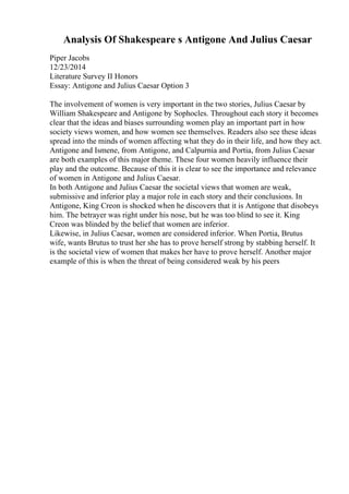Analysis Of Shakespeare s Antigone And Julius Caesar
Piper Jacobs
12/23/2014
Literature Survey II Honors
Essay: Antigone and Julius Caesar Option 3
The involvement of women is very important in the two stories, Julius Caesar by
William Shakespeare and Antigone by Sophocles. Throughout each story it becomes
clear that the ideas and biases surrounding women play an important part in how
society views women, and how women see themselves. Readers also see these ideas
spread into the minds of women affecting what they do in their life, and how they act.
Antigone and Ismene, from Antigone, and Calpurnia and Portia, from Julius Caesar
are both examples of this major theme. These four women heavily influence their
play and the outcome. Because of this it is clear to see the importance and relevance
of women in Antigone and Julius Caesar.
In both Antigone and Julius Caesar the societal views that women are weak,
submissive and inferior play a major role in each story and their conclusions. In
Antigone, King Creon is shocked when he discovers that it is Antigone that disobeys
him. The betrayer was right under his nose, but he was too blind to see it. King
Creon was blinded by the belief that women are inferior.
Likewise, in Julius Caesar, women are considered inferior. When Portia, Brutus
wife, wants Brutus to trust her she has to prove herself strong by stabbing herself. It
is the societal view of women that makes her have to prove herself. Another major
example of this is when the threat of being considered weak by his peers
 