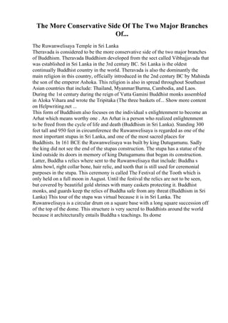 The More Conservative Side Of The Two Major Branches
Of...
The Ruwanwelisaya Temple in Sri Lanka
Theravada is considered to be the more conservative side of the two major branches
of Buddhism. Theravada Buddhism developed from the sect called Vibhajjavada that
was established in Sri Lanka in the 3rd century BC. Sri Lanka is the oldest
continually Buddhist country in the world. Theravada is also the dominantly the
main religion in this country, officially introduced in the 2nd century BC by Mahinda
the son of the emperor Ashoka. This religion is also in spread throughout Southeast
Asian countries that include: Thailand, Myanmar/Burma, Cambodia, and Laos.
During the 1st century during the reign of Vatta Gamini Buddhist monks assembled
in Aloka Vihara and wrote the Tripitaka (The three baskets of... Show more content
on Helpwriting.net ...
This form of Buddhism also focuses on the individual s enlightenment to become an
Arhat which means worthy one . An Arhat is a person who realized enlightenment
to be freed from the cycle of life and death (Buddhism in Sri Lanka). Standing 300
feet tall and 950 feet in circumference the Ruwanwelisaya is regarded as one of the
most important stupas in Sri Lanka, and one of the most sacred places for
Buddhists. In 161 BCE the Ruwanwelisaya was built by king Dutugamunu. Sadly
the king did not see the end of the stupas construction. The stupa has a statue of the
kind outside its doors in memory of king Dutugamunu that began its construction.
Latter, Buddha s relics where sent to the Ruwanwelisaya that include: Buddha s
alms bowl, right collar bone, hair relic, and tooth that is still used for ceremonial
purposes in the stupa. This ceremony is called The Festival of the Tooth which is
only held on a full moon in August. Until the festival the relics are not to be seen,
but covered by beautiful gold shrines with many caskets protecting it. Buddhist
monks, and guards keep the relics of Buddha safe from any threat (Buddhism in Sri
Lanka) This tour of the stupa was virtual because it is in Sri Lanka. The
Ruwanwelisaya is a circular drum on a square base with a long square succession off
of the top of the dome. This structure is very sacred to Buddhists around the world
because it architecturally entails Buddha s teachings. Its dome
 