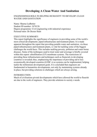 Developing A Clean Water And Sanitation
ENGINEERINGS ROLE IN HELPING HUMANITY TO DEVELOP: CLEAN
WATER AND SANITATION
Name: Sharna Ledbetter
Student ID number: 1674126
Degree programme: Civil engineering with industrial experience
Personal tutor: Dr Dexter Hunt
EXECUTIVE SUMMARY:
This report highlights the significance of engineers in providing some of the world s
most critical developments: piped infrastructure and treatment plants. It is made
apparent throughout the report that providing potable water and sanitation, via these
piped infrastructures and treatment plants, is vital for tackling some of the biggest
challenges the world faces. This includes tackling poverty, pollution and water borne
diseases. Some of the techniques used to treat water and sewerage is briefly covered
within this report: ultrafiltration (UF) membrane systems. The restrictions of
providing these infrastructures and techniques such as financials in developing
countries is revealed; thus, emphasising the importance of providing aid to less
economically developed countries (LEDC s) so systems can be implemented, helping
tackle the millennium development goals. It is concluded that engineers are
fundamental in humanities developments, not only by maintaining systems already
in place, but providing solutions to challenges which are always arising.
INTRODUCTION:
Much of civilisations pivotal developments which have allowed the world to flourish
are due to the work of engineers. They provide solutions to society s needs.
 