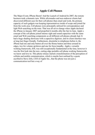 Apple Cell Phones
The Major Event, IPhone Boom! And the Launch of Android In 2007, the remote
business took a dramatic turn. While aficionados and non endeavor clients had
discovered different uses for their cell phones than email and work, the primary
capacity of such gadgets was keeping representatives inside of scope and joined far
from the work area. Cell phones were principally utilized for correspondence and
light Web searching on the train. That was all set to change when Apple declared
the iPhone in January 2007 and propelled it months after the fact in June. Apple s
concept of the cell phone joined intense sight and sound capacities with the same
email and Web searching components as all different cell phones already had. It
had a huge shading showcase with a capacitive digitizer, and its client interface was
at long last finger friendly. Furthermore, dissimilar to telephones before it, the
iPhone had one and only button all over the Home button and three around its
edges, two for volume up/down and one for force/standby. Apple s versatile
working framework, iOS, was still exceptionally fundamental at the time, however it
was the first look into the new, cutting edge portable cell phone working frameworks
we know and love to. This phone release started a transformation of the perception of
cellular and mobile communication, which is maybe best outlined by a quote
ascribed to Steve Jobs, CEO of Apple Inc., that the phone was not just a
communication tool but a way of
 