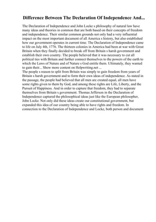 Difference Between The Declaration Of Independence And...
The Declaration of Independence and John Locke s philosophy of natural law have
many ideas and theories in common that are both based on their concepts of freedom
and independence. Their similar common grounds not only had a very influential
impact on the most important document of all America s history, but also established
how our government operates in current time. The Declaration of Independence came
to life on July 4th, 1776. The thirteen colonies in America had been at war with Great
Britain when they finally decided to break off from Britain s harsh government and
establish their own country. The people believed that it was necessary to cut all
political ties with Britain and further connect themselves to the powers of the earth to
which the Laws of Nature and of Nature s God entitle them. Ultimately, they wanted
to gain their... Show more content on Helpwriting.net ...
The people s reason to split from Britain was simply to gain freedom from years of
Britain s harsh government and to form their own ideas of independence. As stated in
the passage, the people had believed that all men are created equal, all men have
some rights given to them by God, and among these rights are Life, Liberty, and the
Pursuit of Happiness. And in order to capture that freedom, they had to separate
themselves from Britain s government. Thomas Jefferson in the Declaration of
Independence captured the philosophical ideas just like the European philosopher,
John Locke. Not only did these ideas create our constitutional government, but
expanded this idea of our country being able to have rights and freedom. In
connection to the Declaration of Independence and Locke, both person and document
 