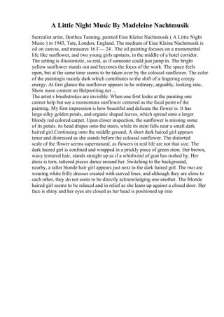 A Little Night Music By Madeleine Nachtmusik
Surrealist artist, Dorthea Tanning, painted Eine Kleine Nachtmusik ( A Little Night
Music ) in 1943, Tate, London, England. The medium of Eine Kleine Nachtmusik is
oil on canvas, and measures 16 Г— 24 . The oil painting focuses on a monumental
life like sunflower, and two young girls upstairs, in the middle of a hotel corridor.
The setting is illusionistic, so real, as if someone could just jump in. The bright
yellow sunflower stands out and becomes the focus of the work. The space feels
open, but at the same time seems to be taken over by the colossal sunflower. The color
of the paintingis mainly dark which contributes to the shift of a lingering creepy
energy. At first glance the sunflower appears to be ordinary, arguably, looking into
...
Show more content on Helpwriting.net ...
The artist s brushstrokes are invisible. When one first looks at the painting one
cannot help but see a momentous sunflower centered as the focal point of the
painting. My first impression is how beautiful and delicate the flower is. It has
large silky golden petals, and organic shaped leaves, which spread onto a larger
bloody red colored carpet. Upon closer inspection, the sunflower is missing some
of its petals. its head drapes onto the stairs, while its stem falls near a small dark
haired girl.Continuing onto the middle ground, A short dark haired girl appears
tense and distressed as she stands before the colossal sunflower. The distorted
scale of the flower seems supernatural, as flowers in real life are not that size. The
dark haired girl is confined and wrapped in a prickly piece of green stem. Her brown,
wavy textured hair, stands straight up as if a whirlwind of gust has rushed by. Her
dress is torn, tattered pieces dance around her. Switching to the background,
nearby, a taller blonde hair girl appears just next to the dark haired girl. The two are
wearing white frilly dresses created with curved lines, and although they are close to
each other, they do not seem to be directly acknowledging one another. The Blonde
haired girl seems to be relaxed and in relief as she leans up against a closed door. Her
face is shiny and her eyes are closed as her head is positioned up into
 
