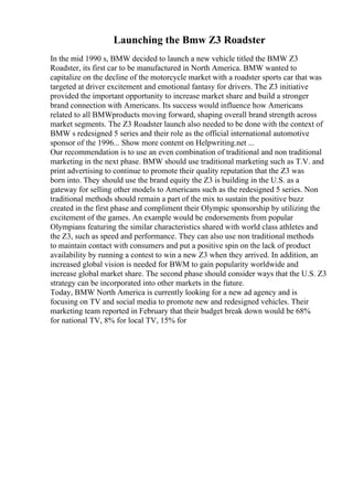 Launching the Bmw Z3 Roadster
In the mid 1990 s, BMW decided to launch a new vehicle titled the BMW Z3
Roadster, its first car to be manufactured in North America. BMW wanted to
capitalize on the decline of the motorcycle market with a roadster sports car that was
targeted at driver excitement and emotional fantasy for drivers. The Z3 initiative
provided the important opportunity to increase market share and build a stronger
brand connection with Americans. Its success would influence how Americans
related to all BMWproducts moving forward, shaping overall brand strength across
market segments. The Z3 Roadster launch also needed to be done with the context of
BMW s redesigned 5 series and their role as the official international automotive
sponsor of the 1996... Show more content on Helpwriting.net ...
Our recommendation is to use an even combination of traditional and non traditional
marketing in the next phase. BMW should use traditional marketing such as T.V. and
print advertising to continue to promote their quality reputation that the Z3 was
born into. They should use the brand equity the Z3 is building in the U.S. as a
gateway for selling other models to Americans such as the redesigned 5 series. Non
traditional methods should remain a part of the mix to sustain the positive buzz
created in the first phase and compliment their Olympic sponsorship by utilizing the
excitement of the games. An example would be endorsements from popular
Olympians featuring the similar characteristics shared with world class athletes and
the Z3, such as speed and performance. They can also use non traditional methods
to maintain contact with consumers and put a positive spin on the lack of product
availability by running a contest to win a new Z3 when they arrived. In addition, an
increased global vision is needed for BWM to gain popularity worldwide and
increase global market share. The second phase should consider ways that the U.S. Z3
strategy can be incorporated into other markets in the future.
Today, BMW North America is currently looking for a new ad agency and is
focusing on TV and social media to promote new and redesigned vehicles. Their
marketing team reported in February that their budget break down would be 68%
for national TV, 8% for local TV, 15% for
 