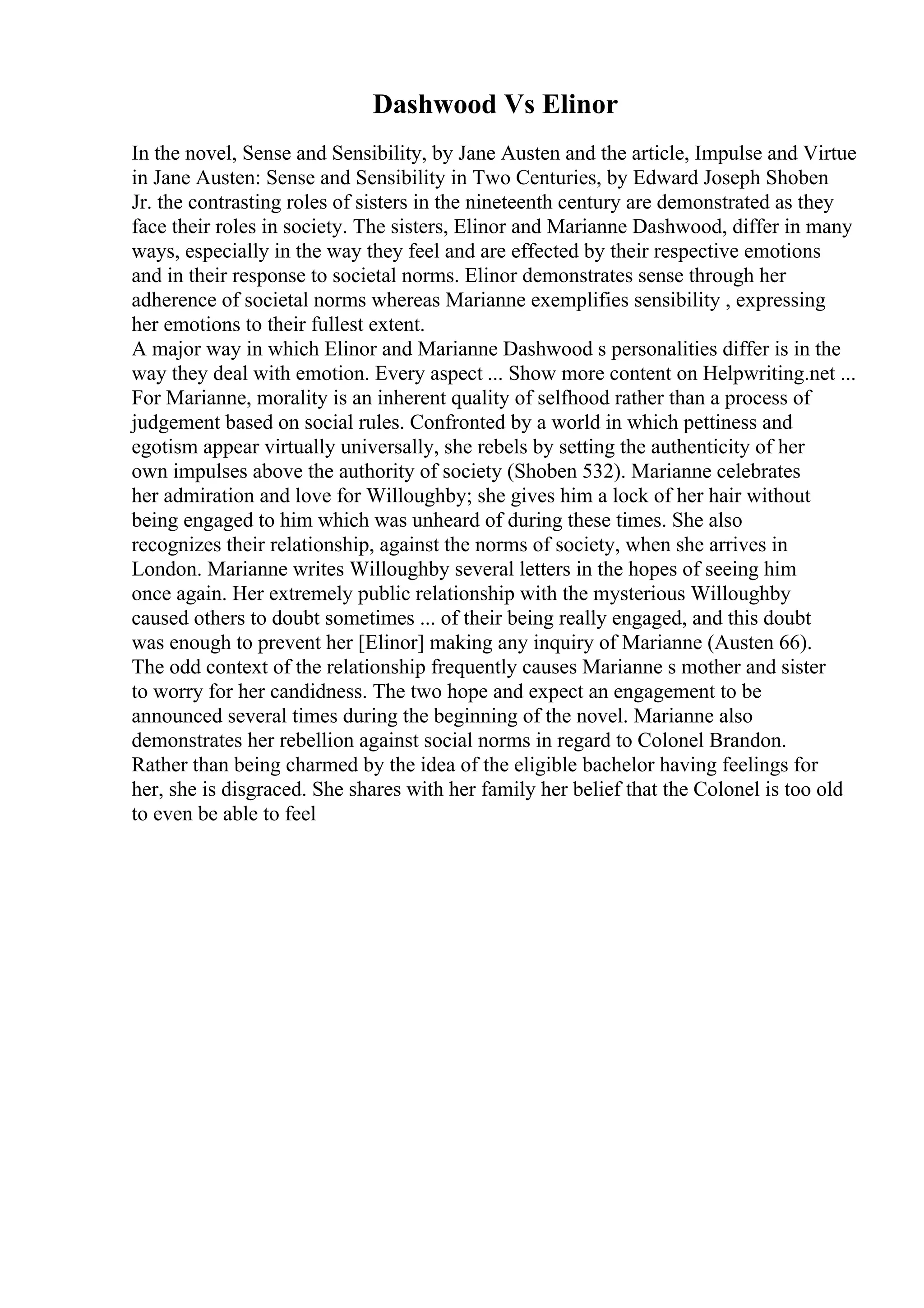 Dashwood Vs Elinor
In the novel, Sense and Sensibility, by Jane Austen and the article, Impulse and Virtue
in Jane Austen: Sense and Sensibility in Two Centuries, by Edward Joseph Shoben
Jr. the contrasting roles of sisters in the nineteenth century are demonstrated as they
face their roles in society. The sisters, Elinor and Marianne Dashwood, differ in many
ways, especially in the way they feel and are effected by their respective emotions
and in their response to societal norms. Elinor demonstrates sense through her
adherence of societal norms whereas Marianne exemplifies sensibility , expressing
her emotions to their fullest extent.
A major way in which Elinor and Marianne Dashwood s personalities differ is in the
way they deal with emotion. Every aspect ... Show more content on Helpwriting.net ...
For Marianne, morality is an inherent quality of selfhood rather than a process of
judgement based on social rules. Confronted by a world in which pettiness and
egotism appear virtually universally, she rebels by setting the authenticity of her
own impulses above the authority of society (Shoben 532). Marianne celebrates
her admiration and love for Willoughby; she gives him a lock of her hair without
being engaged to him which was unheard of during these times. She also
recognizes their relationship, against the norms of society, when she arrives in
London. Marianne writes Willoughby several letters in the hopes of seeing him
once again. Her extremely public relationship with the mysterious Willoughby
caused others to doubt sometimes ... of their being really engaged, and this doubt
was enough to prevent her [Elinor] making any inquiry of Marianne (Austen 66).
The odd context of the relationship frequently causes Marianne s mother and sister
to worry for her candidness. The two hope and expect an engagement to be
announced several times during the beginning of the novel. Marianne also
demonstrates her rebellion against social norms in regard to Colonel Brandon.
Rather than being charmed by the idea of the eligible bachelor having feelings for
her, she is disgraced. She shares with her family her belief that the Colonel is too old
to even be able to feel
 