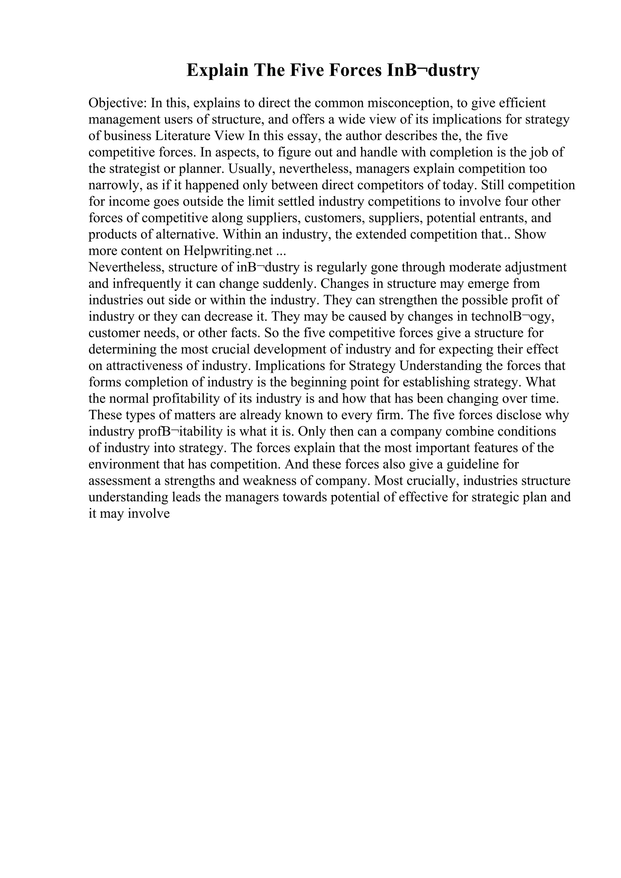 Explain The Five Forces InВ¬dustry
Objective: In this, explains to direct the common misconception, to give efficient
management users of structure, and offers a wide view of its implications for strategy
of business Literature View In this essay, the author describes the, the five
competitive forces. In aspects, to figure out and handle with completion is the job of
the strategist or planner. Usually, nevertheless, managers explain competition too
narrowly, as if it happened only between direct competitors of today. Still competition
for income goes outside the limit settled industry competitions to involve four other
forces of competitive along suppliers, customers, suppliers, potential entrants, and
products of alternative. Within an industry, the extended competition that... Show
more content on Helpwriting.net ...
Nevertheless, structure of inВ¬dustry is regularly gone through moderate adjustment
and infrequently it can change suddenly. Changes in structure may emerge from
industries out side or within the industry. They can strengthen the possible profit of
industry or they can decrease it. They may be caused by changes in technolВ¬ogy,
customer needs, or other facts. So the five competitive forces give a structure for
determining the most crucial development of industry and for expecting their effect
on attractiveness of industry. Implications for Strategy Understanding the forces that
forms completion of industry is the beginning point for establishing strategy. What
the normal profitability of its industry is and how that has been changing over time.
These types of matters are already known to every firm. The five forces disclose why
industry profВ¬itability is what it is. Only then can a company combine conditions
of industry into strategy. The forces explain that the most important features of the
environment that has competition. And these forces also give a guideline for
assessment a strengths and weakness of company. Most crucially, industries structure
understanding leads the managers towards potential of effective for strategic plan and
it may involve
 