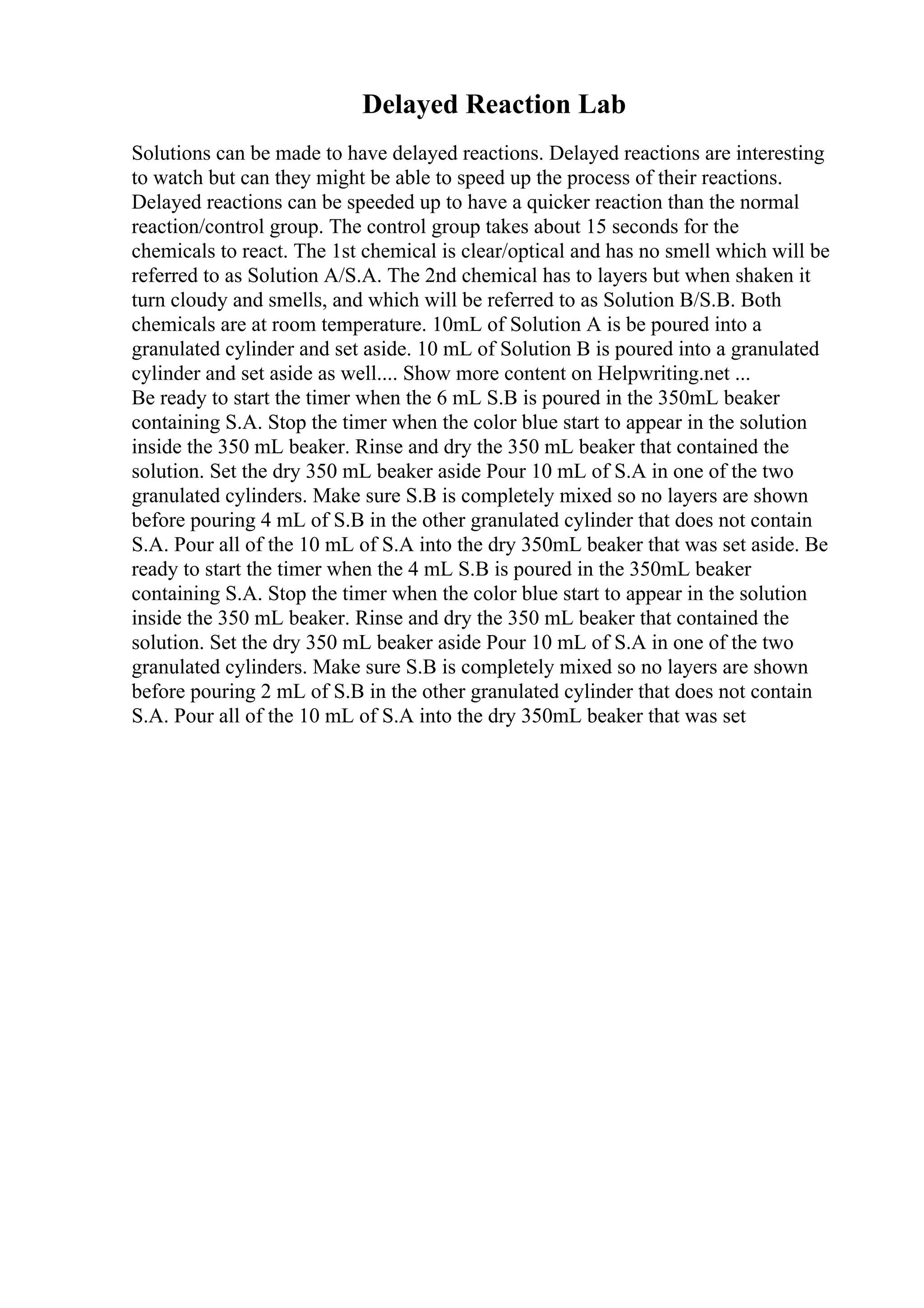Delayed Reaction Lab
Solutions can be made to have delayed reactions. Delayed reactions are interesting
to watch but can they might be able to speed up the process of their reactions.
Delayed reactions can be speeded up to have a quicker reaction than the normal
reaction/control group. The control group takes about 15 seconds for the
chemicals to react. The 1st chemical is clear/optical and has no smell which will be
referred to as Solution A/S.A. The 2nd chemical has to layers but when shaken it
turn cloudy and smells, and which will be referred to as Solution B/S.B. Both
chemicals are at room temperature. 10mL of Solution A is be poured into a
granulated cylinder and set aside. 10 mL of Solution B is poured into a granulated
cylinder and set aside as well.... Show more content on Helpwriting.net ...
Be ready to start the timer when the 6 mL S.B is poured in the 350mL beaker
containing S.A. Stop the timer when the color blue start to appear in the solution
inside the 350 mL beaker. Rinse and dry the 350 mL beaker that contained the
solution. Set the dry 350 mL beaker aside Pour 10 mL of S.A in one of the two
granulated cylinders. Make sure S.B is completely mixed so no layers are shown
before pouring 4 mL of S.B in the other granulated cylinder that does not contain
S.A. Pour all of the 10 mL of S.A into the dry 350mL beaker that was set aside. Be
ready to start the timer when the 4 mL S.B is poured in the 350mL beaker
containing S.A. Stop the timer when the color blue start to appear in the solution
inside the 350 mL beaker. Rinse and dry the 350 mL beaker that contained the
solution. Set the dry 350 mL beaker aside Pour 10 mL of S.A in one of the two
granulated cylinders. Make sure S.B is completely mixed so no layers are shown
before pouring 2 mL of S.B in the other granulated cylinder that does not contain
S.A. Pour all of the 10 mL of S.A into the dry 350mL beaker that was set
 