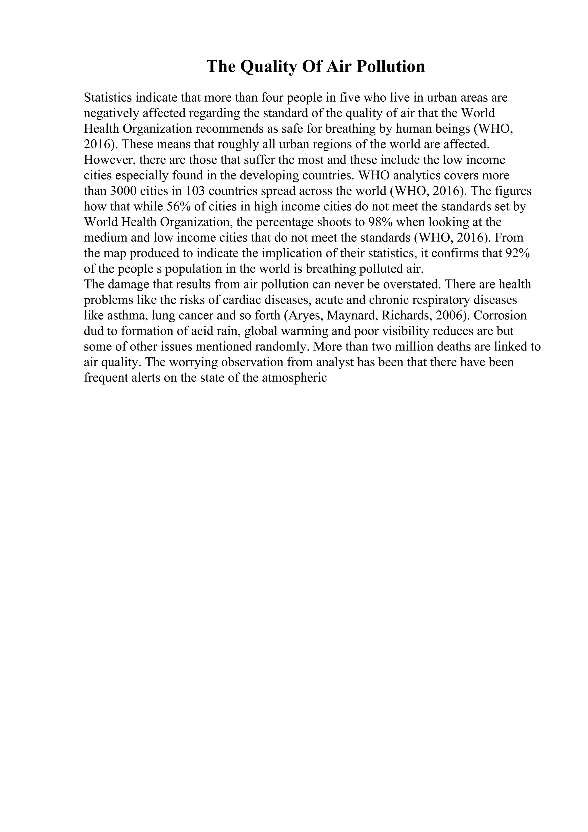 The Quality Of Air Pollution
Statistics indicate that more than four people in five who live in urban areas are
negatively affected regarding the standard of the quality of air that the World
Health Organization recommends as safe for breathing by human beings (WHO,
2016). These means that roughly all urban regions of the world are affected.
However, there are those that suffer the most and these include the low income
cities especially found in the developing countries. WHO analytics covers more
than 3000 cities in 103 countries spread across the world (WHO, 2016). The figures
how that while 56% of cities in high income cities do not meet the standards set by
World Health Organization, the percentage shoots to 98% when looking at the
medium and low income cities that do not meet the standards (WHO, 2016). From
the map produced to indicate the implication of their statistics, it confirms that 92%
of the people s population in the world is breathing polluted air.
The damage that results from air pollution can never be overstated. There are health
problems like the risks of cardiac diseases, acute and chronic respiratory diseases
like asthma, lung cancer and so forth (Aryes, Maynard, Richards, 2006). Corrosion
dud to formation of acid rain, global warming and poor visibility reduces are but
some of other issues mentioned randomly. More than two million deaths are linked to
air quality. The worrying observation from analyst has been that there have been
frequent alerts on the state of the atmospheric
 