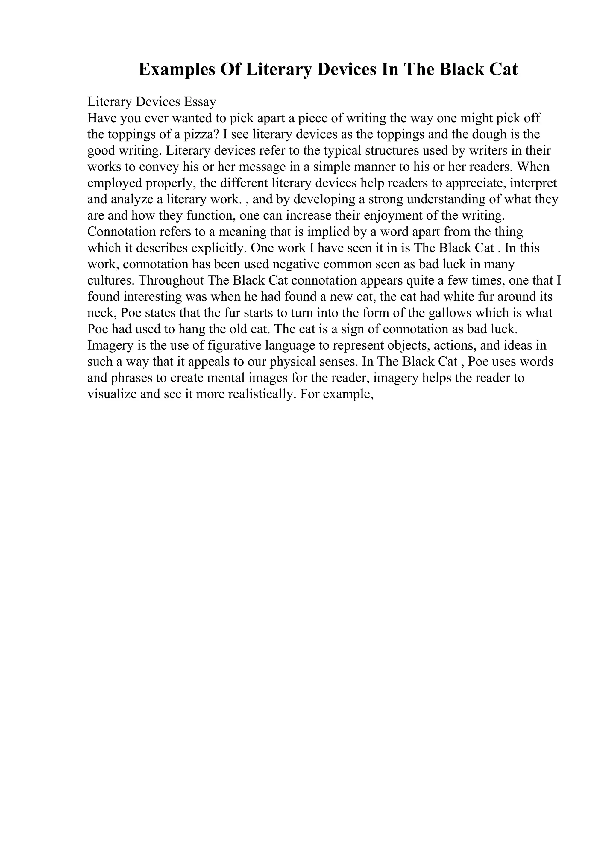 Examples Of Literary Devices In The Black Cat
Literary Devices Essay
Have you ever wanted to pick apart a piece of writing the way one might pick off
the toppings of a pizza? I see literary devices as the toppings and the dough is the
good writing. Literary devices refer to the typical structures used by writers in their
works to convey his or her message in a simple manner to his or her readers. When
employed properly, the different literary devices help readers to appreciate, interpret
and analyze a literary work. , and by developing a strong understanding of what they
are and how they function, one can increase their enjoyment of the writing.
Connotation refers to a meaning that is implied by a word apart from the thing
which it describes explicitly. One work I have seen it in is The Black Cat . In this
work, connotation has been used negative common seen as bad luck in many
cultures. Throughout The Black Cat connotation appears quite a few times, one that I
found interesting was when he had found a new cat, the cat had white fur around its
neck, Poe states that the fur starts to turn into the form of the gallows which is what
Poe had used to hang the old cat. The cat is a sign of connotation as bad luck.
Imagery is the use of figurative language to represent objects, actions, and ideas in
such a way that it appeals to our physical senses. In The Black Cat , Poe uses words
and phrases to create mental images for the reader, imagery helps the reader to
visualize and see it more realistically. For example,
 