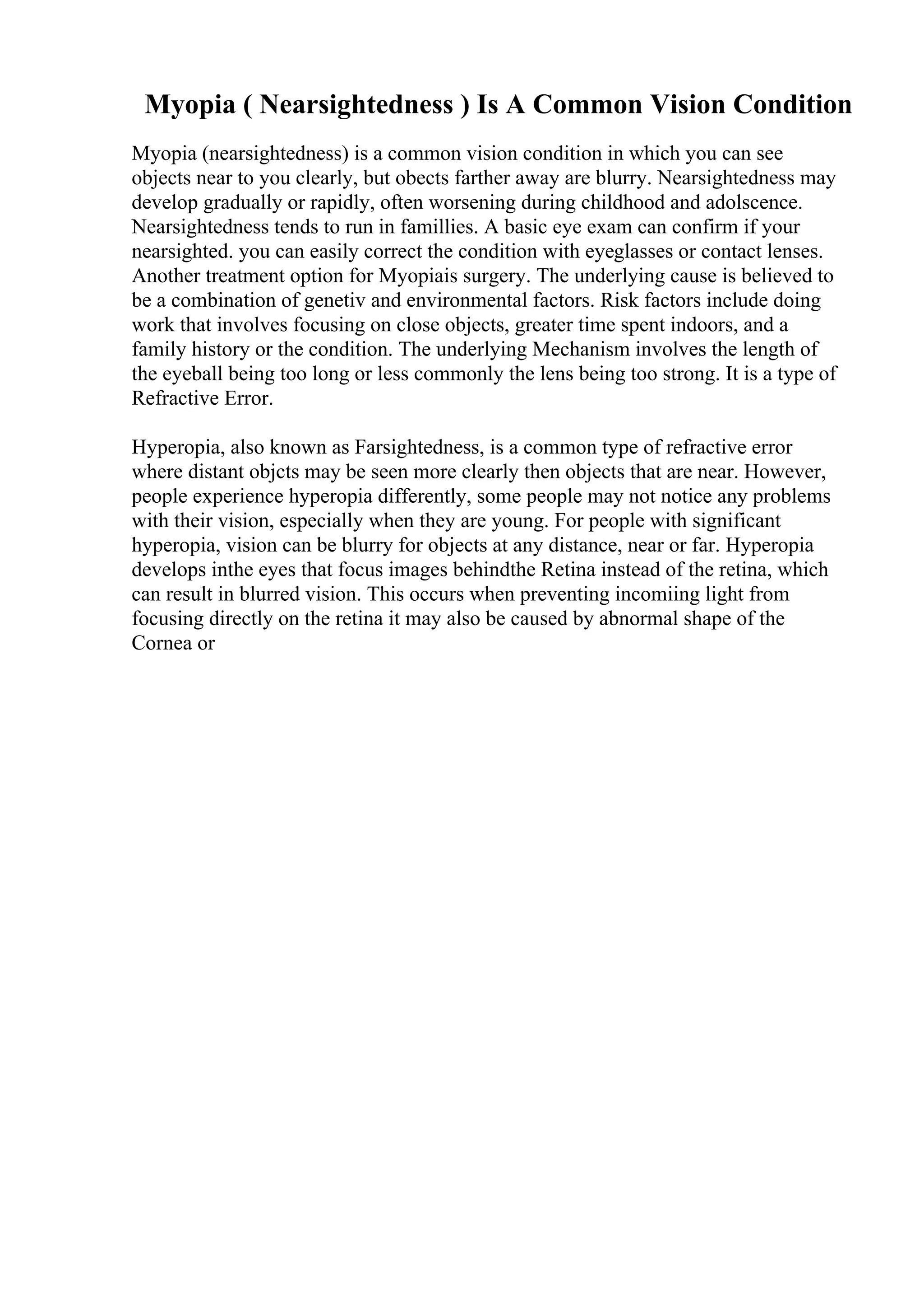 Myopia ( Nearsightedness ) Is A Common Vision Condition
Myopia (nearsightedness) is a common vision condition in which you can see
objects near to you clearly, but obects farther away are blurry. Nearsightedness may
develop gradually or rapidly, often worsening during childhood and adolscence.
Nearsightedness tends to run in famillies. A basic eye exam can confirm if your
nearsighted. you can easily correct the condition with eyeglasses or contact lenses.
Another treatment option for Myopiais surgery. The underlying cause is believed to
be a combination of genetiv and environmental factors. Risk factors include doing
work that involves focusing on close objects, greater time spent indoors, and a
family history or the condition. The underlying Mechanism involves the length of
the eyeball being too long or less commonly the lens being too strong. It is a type of
Refractive Error.
Hyperopia, also known as Farsightedness, is a common type of refractive error
where distant objcts may be seen more clearly then objects that are near. However,
people experience hyperopia differently, some people may not notice any problems
with their vision, especially when they are young. For people with significant
hyperopia, vision can be blurry for objects at any distance, near or far. Hyperopia
develops inthe eyes that focus images behindthe Retina instead of the retina, which
can result in blurred vision. This occurs when preventing incomiing light from
focusing directly on the retina it may also be caused by abnormal shape of the
Cornea or
 