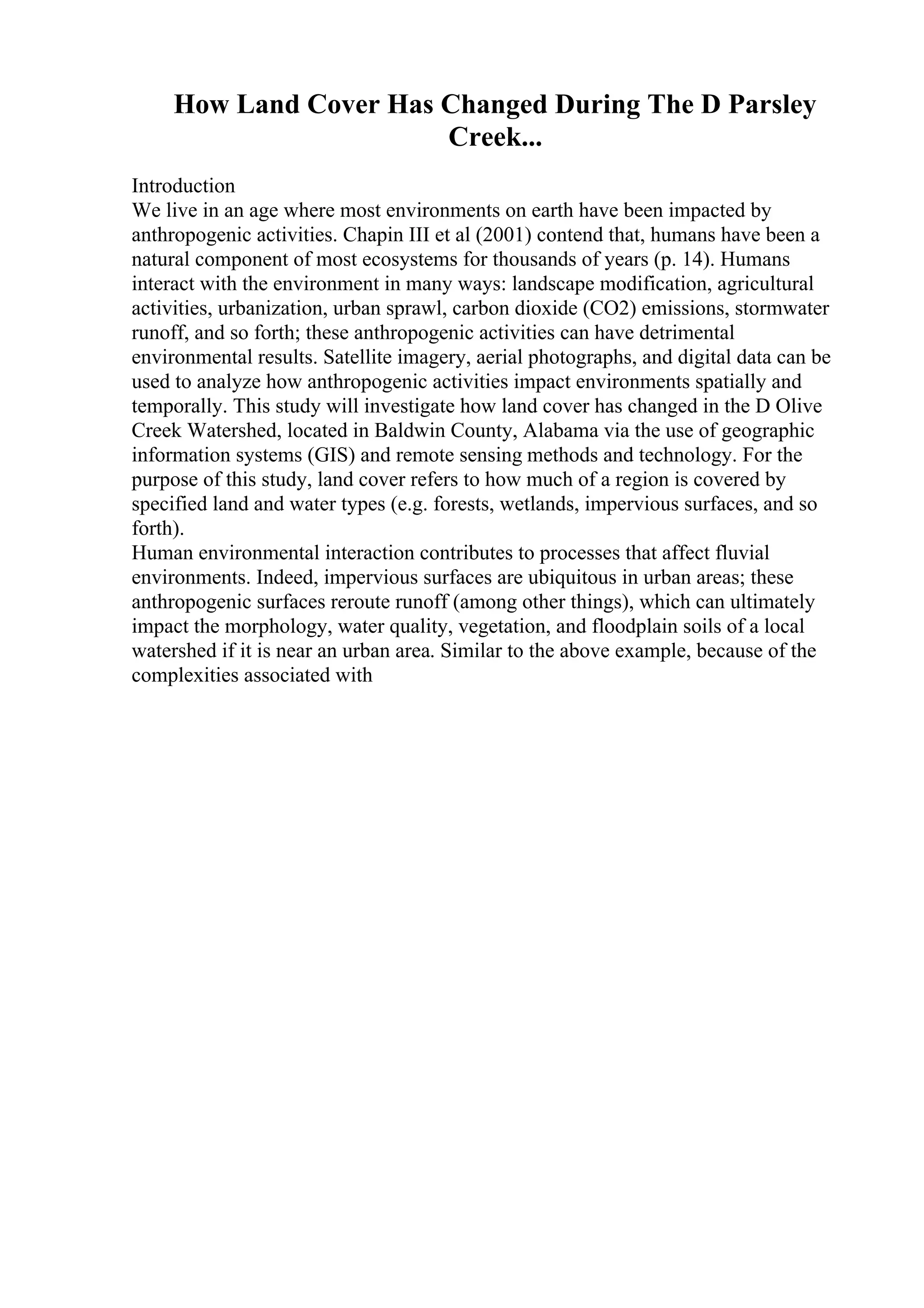 How Land Cover Has Changed During The D Parsley
Creek...
Introduction
We live in an age where most environments on earth have been impacted by
anthropogenic activities. Chapin III et al (2001) contend that, humans have been a
natural component of most ecosystems for thousands of years (p. 14). Humans
interact with the environment in many ways: landscape modification, agricultural
activities, urbanization, urban sprawl, carbon dioxide (CO2) emissions, stormwater
runoff, and so forth; these anthropogenic activities can have detrimental
environmental results. Satellite imagery, aerial photographs, and digital data can be
used to analyze how anthropogenic activities impact environments spatially and
temporally. This study will investigate how land cover has changed in the D Olive
Creek Watershed, located in Baldwin County, Alabama via the use of geographic
information systems (GIS) and remote sensing methods and technology. For the
purpose of this study, land cover refers to how much of a region is covered by
specified land and water types (e.g. forests, wetlands, impervious surfaces, and so
forth).
Human environmental interaction contributes to processes that affect fluvial
environments. Indeed, impervious surfaces are ubiquitous in urban areas; these
anthropogenic surfaces reroute runoff (among other things), which can ultimately
impact the morphology, water quality, vegetation, and floodplain soils of a local
watershed if it is near an urban area. Similar to the above example, because of the
complexities associated with
 