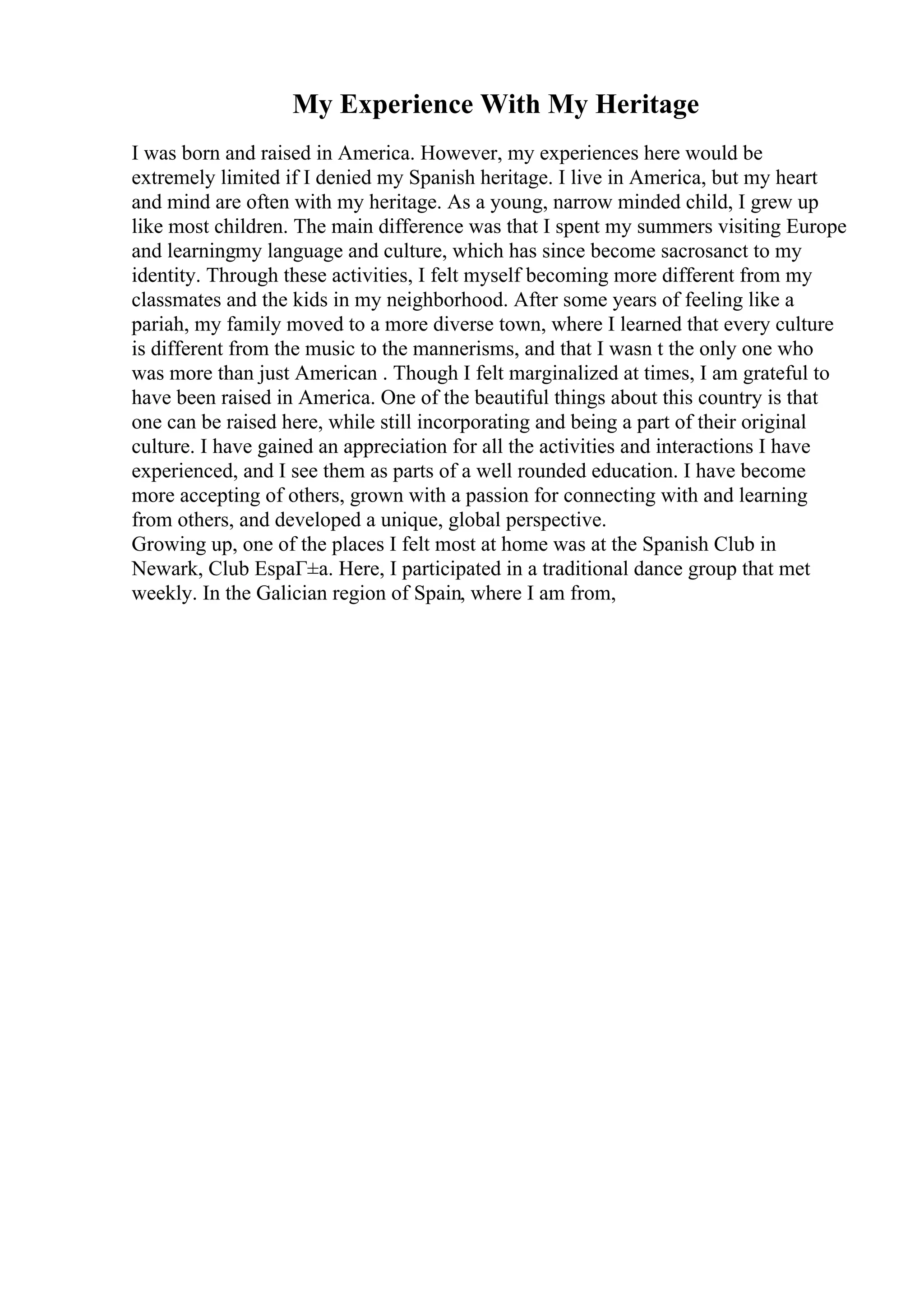 My Experience With My Heritage
I was born and raised in America. However, my experiences here would be
extremely limited if I denied my Spanish heritage. I live in America, but my heart
and mind are often with my heritage. As a young, narrow minded child, I grew up
like most children. The main difference was that I spent my summers visiting Europe
and learningmy language and culture, which has since become sacrosanct to my
identity. Through these activities, I felt myself becoming more different from my
classmates and the kids in my neighborhood. After some years of feeling like a
pariah, my family moved to a more diverse town, where I learned that every culture
is different from the music to the mannerisms, and that I wasn t the only one who
was more than just American . Though I felt marginalized at times, I am grateful to
have been raised in America. One of the beautiful things about this country is that
one can be raised here, while still incorporating and being a part of their original
culture. I have gained an appreciation for all the activities and interactions I have
experienced, and I see them as parts of a well rounded education. I have become
more accepting of others, grown with a passion for connecting with and learning
from others, and developed a unique, global perspective.
Growing up, one of the places I felt most at home was at the Spanish Club in
Newark, Club EspaГ±a. Here, I participated in a traditional dance group that met
weekly. In the Galician region of Spain, where I am from,
 