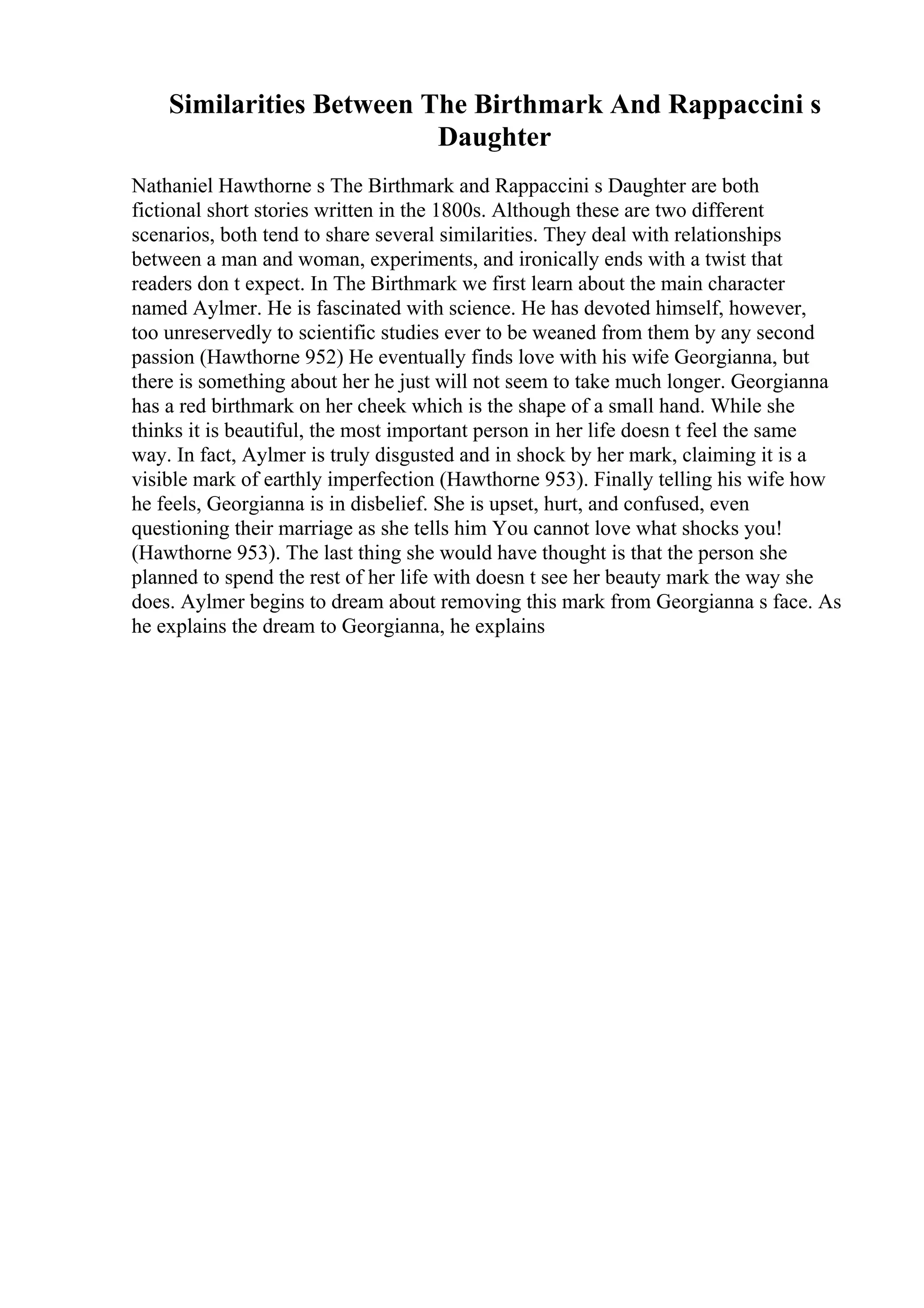 Similarities Between The Birthmark And Rappaccini s
Daughter
Nathaniel Hawthorne s The Birthmark and Rappaccini s Daughter are both
fictional short stories written in the 1800s. Although these are two different
scenarios, both tend to share several similarities. They deal with relationships
between a man and woman, experiments, and ironically ends with a twist that
readers don t expect. In The Birthmark we first learn about the main character
named Aylmer. He is fascinated with science. He has devoted himself, however,
too unreservedly to scientific studies ever to be weaned from them by any second
passion (Hawthorne 952) He eventually finds love with his wife Georgianna, but
there is something about her he just will not seem to take much longer. Georgianna
has a red birthmark on her cheek which is the shape of a small hand. While she
thinks it is beautiful, the most important person in her life doesn t feel the same
way. In fact, Aylmer is truly disgusted and in shock by her mark, claiming it is a
visible mark of earthly imperfection (Hawthorne 953). Finally telling his wife how
he feels, Georgianna is in disbelief. She is upset, hurt, and confused, even
questioning their marriage as she tells him You cannot love what shocks you!
(Hawthorne 953). The last thing she would have thought is that the person she
planned to spend the rest of her life with doesn t see her beauty mark the way she
does. Aylmer begins to dream about removing this mark from Georgianna s face. As
he explains the dream to Georgianna, he explains
 