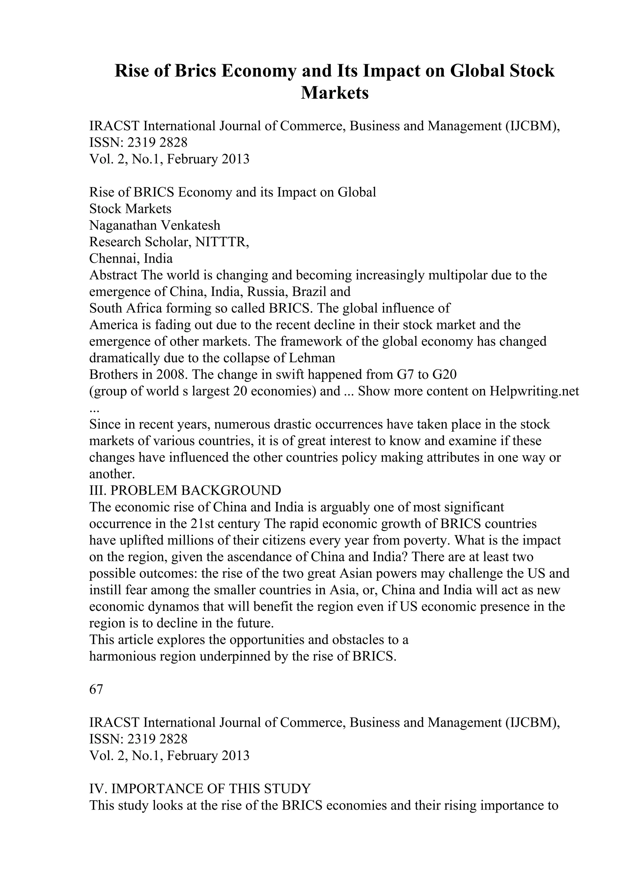 Rise of Brics Economy and Its Impact on Global Stock
Markets
IRACST International Journal of Commerce, Business and Management (IJCBM),
ISSN: 2319 2828
Vol. 2, No.1, February 2013
Rise of BRICS Economy and its Impact on Global
Stock Markets
Naganathan Venkatesh
Research Scholar, NITTTR,
Chennai, India
Abstract The world is changing and becoming increasingly multipolar due to the
emergence of China, India, Russia, Brazil and
South Africa forming so called BRICS. The global influence of
America is fading out due to the recent decline in their stock market and the
emergence of other markets. The framework of the global economy has changed
dramatically due to the collapse of Lehman
Brothers in 2008. The change in swift happened from G7 to G20
(group of world s largest 20 economies) and ... Show more content on Helpwriting.net
...
Since in recent years, numerous drastic occurrences have taken place in the stock
markets of various countries, it is of great interest to know and examine if these
changes have influenced the other countries policy making attributes in one way or
another.
III. PROBLEM BACKGROUND
The economic rise of China and India is arguably one of most significant
occurrence in the 21st century The rapid economic growth of BRICS countries
have uplifted millions of their citizens every year from poverty. What is the impact
on the region, given the ascendance of China and India? There are at least two
possible outcomes: the rise of the two great Asian powers may challenge the US and
instill fear among the smaller countries in Asia, or, China and India will act as new
economic dynamos that will benefit the region even if US economic presence in the
region is to decline in the future.
This article explores the opportunities and obstacles to a
harmonious region underpinned by the rise of BRICS.
67
IRACST International Journal of Commerce, Business and Management (IJCBM),
ISSN: 2319 2828
Vol. 2, No.1, February 2013
IV. IMPORTANCE OF THIS STUDY
This study looks at the rise of the BRICS economies and their rising importance to
 