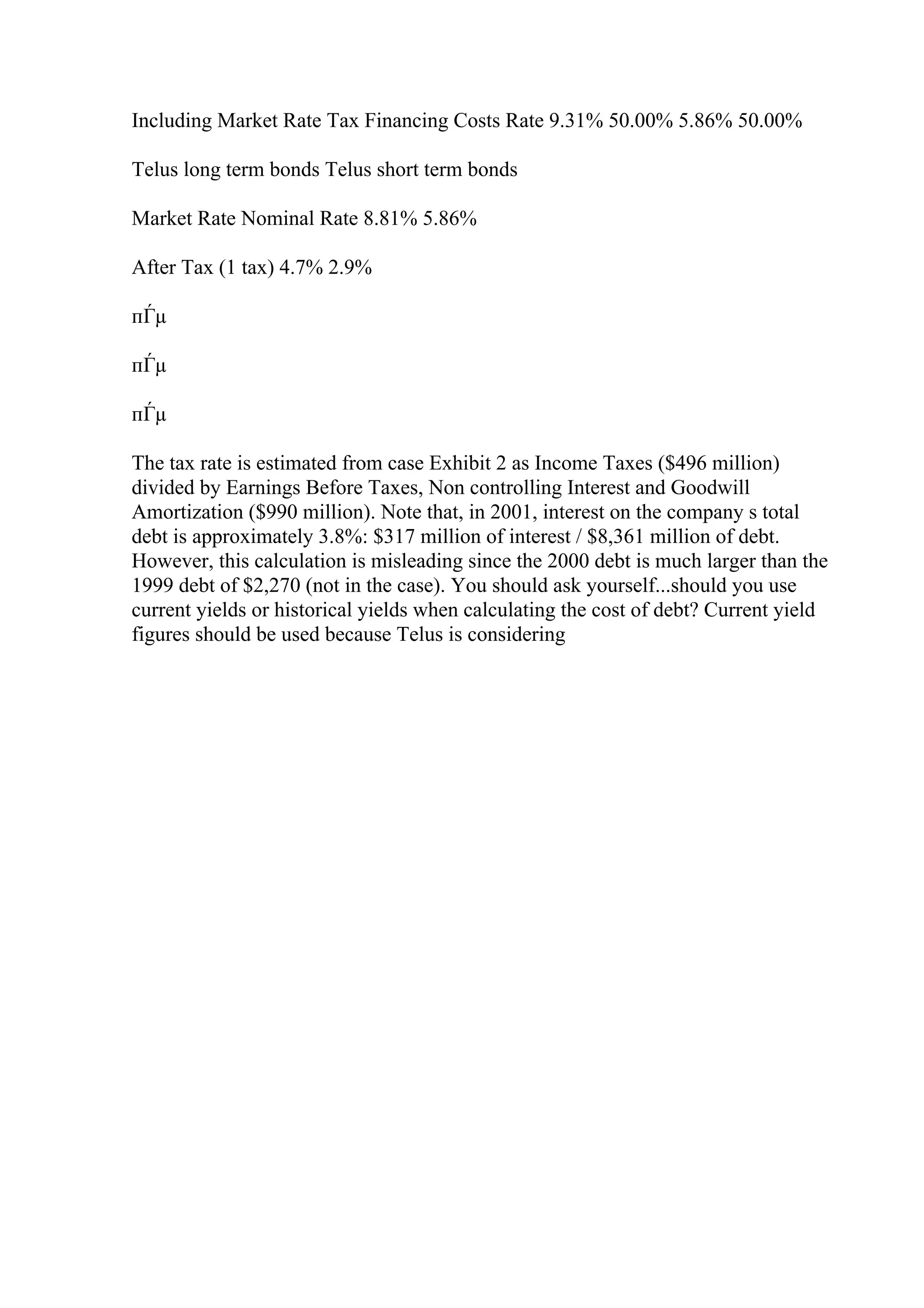 Including Market Rate Tax Financing Costs Rate 9.31% 50.00% 5.86% 50.00%
Telus long term bonds Telus short term bonds
Market Rate Nominal Rate 8.81% 5.86%
After Tax (1 tax) 4.7% 2.9%
пЃµ
пЃµ
пЃµ
The tax rate is estimated from case Exhibit 2 as Income Taxes ($496 million)
divided by Earnings Before Taxes, Non controlling Interest and Goodwill
Amortization ($990 million). Note that, in 2001, interest on the company s total
debt is approximately 3.8%: $317 million of interest / $8,361 million of debt.
However, this calculation is misleading since the 2000 debt is much larger than the
1999 debt of $2,270 (not in the case). You should ask yourself...should you use
current yields or historical yields when calculating the cost of debt? Current yield
figures should be used because Telus is considering
 