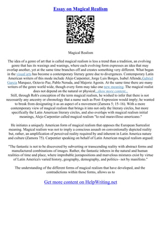 Essay on Magical Realism
Magical Realism
The idea of a genre of art that is called magical realism is less a trend than a tradition, an evolving
genre that has its waxings and wanings, where each evolving form expresses an idea that may
overlap another, yet at the same time branches off and creates something very different. What began
in the visual arts has become a contemporary literary genre due to divergences. Contemporary Latin
American writers of this mode include Alejo Carpentier, Jorge Luis Borges, Isabel Allende,Gabriel
Garcia Marquez, Octavio Paz, Pablo Neruda, and Majorie Agosin. At the same time there are many
writers of the genre world wide, though every form may take one new meaning. The magical realist
does not depend on the natural or physical...show more content...
Still, through Roh's conception of the term magical realism, he wished to infer that there is not
necessarily any ancestry or chronology that a name such as Post–Expression would imply; he wanted
to break from designating it as an aspect of a movement (Zamora 5; 15–16). With a more
contemporary view of magical realism that brings it into not only the literary circles, but more
specifically the Latin American literary circles, and also overlaps with magical realism initial
meanings, Alejo Carpentier called magical realism "lo real maravilloso americano."
He initiates a uniquely American form of magical realism that opposes the European Surrealist
meaning. Magical realism was not to imply a conscious assault on conventionally depicted reality
but, rather, an amplification of perceived reality required by and inherent in Latin America nature
and culture (Zamora 75). Carpentier speaking on behalf of Latin American magical realism argued:
"The fantastic is not to be discovered by subverting or transcending reality with abstract forms and
manufactured combinations of images. Rather, the fantastic inheres in the natural and human
realities of time and place, where improbable juxtapositions and marvelous mixtures exist by virtue
of Latin America's varied history, geography, demography, and politics– not by manifesto."
The understanding of the different forms of magical realism that have developed, and the
contradictions within those forms, allows us to
Get more content on HelpWriting.net
 