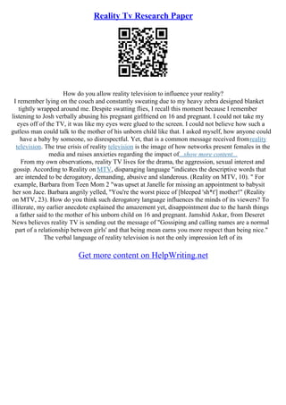 Reality Tv Research Paper
How do you allow reality television to influence your reality?
I remember lying on the couch and constantly sweating due to my heavy zebra designed blanket
tightly wrapped around me. Despite swatting flies, I recall this moment because I remember
listening to Josh verbally abusing his pregnant girlfriend on 16 and pregnant. I could not take my
eyes off of the TV, it was like my eyes were glued to the screen. I could not believe how such a
gutless man could talk to the mother of his unborn child like that. I asked myself, how anyone could
have a baby by someone, so disrespectful. Yet, that is a common message received fromreality
television. The true crisis of reality television is the image of how networks present females in the
media and raises anxieties regarding the impact of...show more content...
From my own observations, reality TV lives for the drama, the aggression, sexual interest and
gossip. According to Reality on MTV, disparaging language "indicates the descriptive words that
are intended to be derogatory, demanding, abusive and slanderous. (Reality on MTV, 10). " For
example, Barbara from Teen Mom 2 "was upset at Janelle for missing an appointment to babysit
her son Jace. Barbara angrily yelled, "You're the worst piece of [bleeped 'sh*t'] mother!" (Reality
on MTV, 23). How do you think such derogatory language influences the minds of its viewers? To
illiterate, my earlier anecdote explained the amazement yet, disappointment due to the harsh things
a father said to the mother of his unborn child on 16 and pregnant. Jamshid Askar, from Deseret
News believes reality TV is sending out the message of "Gossiping and calling names are a normal
part of a relationship between girls' and that being mean earns you more respect than being nice."
The verbal language of reality television is not the only impression left of its
Get more content on HelpWriting.net
 