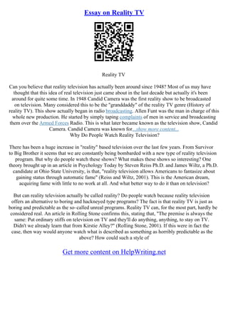 Essay on Reality TV
Reality TV
Can you believe that reality television has actually been around since 1948? Most of us may have
thought that this idea of real television just came about in the last decade but actually it's been
around for quite some time. In 1948 Candid Camera was the first reality show to be broadcasted
on television. Many considered this to be the "granddaddy" of the reality TV genre (History of
reality TV). This show actually began in radio broadcasting. Allen Funt was the man in charge of this
whole new production. He started by simply taping complaints of men in service and broadcasting
them over the Armed Forces Radio. This is what later became known as the television show, Candid
Camera. Candid Camera was known for...show more content...
Why Do People Watch Reality Television?
There has been a huge increase in "reality" based television over the last few years. From Survivor
to Big Brother it seems that we are constantly being bombarded with a new type of reality television
program. But why do people watch these shows? What makes these shows so interesting? One
theory brought up in an article in Psychology Today by Steven Reiss Ph.D. and James Wiltz, a Ph.D.
candidate at Ohio State University, is that, "reality television allows Americans to fantasize about
gaining status through automatic fame" (Reiss and Wiltz, 2001). This is the American dream,
acquiring fame with little to no work at all. And what better way to do it than on television?
But can reality television actually be called reality? Do people watch because reality television
offers an alternative to boring and hackneyed type programs? The fact is that reality TV is just as
boring and predictable as the so–called unreal programs. Reality TV can, for the most part, hardly be
considered real. An article in Rolling Stone confirms this, stating that, "The premise is always the
same: Put ordinary stiffs on television on TV and they'll do anything, anything, to stay on TV.
Didn't we already learn that from Kirstie Alley?" (Rolling Stone, 2001). If this were in fact the
case, then way would anyone watch what is described as something as horribly predictable as the
above? How could such a style of
Get more content on HelpWriting.net
 