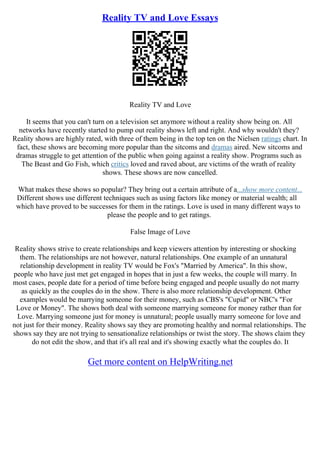Reality TV and Love Essays
Reality TV and Love
It seems that you can't turn on a television set anymore without a reality show being on. All
networks have recently started to pump out reality shows left and right. And why wouldn't they?
Reality shows are highly rated, with three of them being in the top ten on the Nielsen ratings chart. In
fact, these shows are becoming more popular than the sitcoms and dramas aired. New sitcoms and
dramas struggle to get attention of the public when going against a reality show. Programs such as
The Beast and Go Fish, which critics loved and raved about, are victims of the wrath of reality
shows. These shows are now cancelled.
What makes these shows so popular? They bring out a certain attribute of a...show more content...
Different shows use different techniques such as using factors like money or material wealth; all
which have proved to be successes for them in the ratings. Love is used in many different ways to
please the people and to get ratings.
False Image of Love
Reality shows strive to create relationships and keep viewers attention by interesting or shocking
them. The relationships are not however, natural relationships. One example of an unnatural
relationship development in reality TV would be Fox's "Married by America". In this show,
people who have just met get engaged in hopes that in just a few weeks, the couple will marry. In
most cases, people date for a period of time before being engaged and people usually do not marry
as quickly as the couples do in the show. There is also more relationship development. Other
examples would be marrying someone for their money, such as CBS's "Cupid" or NBC's "For
Love or Money". The shows both deal with someone marrying someone for money rather than for
Love. Marrying someone just for money is unnatural; people usually marry someone for love and
not just for their money. Reality shows say they are promoting healthy and normal relationships. The
shows say they are not trying to sensationalize relationships or twist the story. The shows claim they
do not edit the show, and that it's all real and it's showing exactly what the couples do. It
Get more content on HelpWriting.net
 