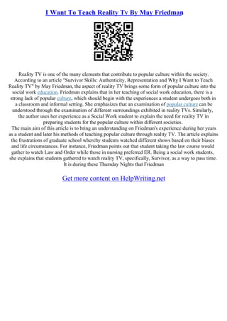 I Want To Teach Reality Tv By May Friedman
Reality TV is one of the many elements that contribute to popular culture within the society.
According to an article "Survivor Skills: Authenticity, Representation and Why I Want to Teach
Reality TV" by May Friedman, the aspect of reality TV brings some form of popular culture into the
social work education. Friedman explains that in her teaching of social work education, there is a
strong lack of popular culture, which should begin with the experiences a student undergoes both in
a classroom and informal setting. She emphasizes that an examination of popular culture can be
understood through the examination of different surroundings exhibited in reality TVs. Similarly,
the author uses her experience as a Social Work student to explain the need for reality TV in
preparing students for the popular culture within different societies.
The main aim of this article is to bring an understanding on Friedman's experience during her years
as a student and later his methods of teaching popular culture through reality TV. The article explains
the frustrations of graduate school whereby students watched different shows based on their biases
and life circumstances. For instance, Friedman points out that student taking the law course would
gather to watch Law and Order while those in nursing preferred ER. Being a social work students,
she explains that students gathered to watch reality TV, specifically, Survivor, as a way to pass time.
It is during these Thursday Nights that Friedman
Get more content on HelpWriting.net
 