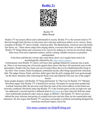 Reality Tv
Reality TV
Blake Brandt
Reality TV has unseen effects and is detrimental to society. Reality TV is the current trend on TV
that has brought back the buzz to television, but it also has unforeseen effects on its viewers. Some
examples of Reality TV shows include: American Idol, The Bachelorette, Americas next top model,
fear factor, etc...These shows range from singing talents, overcome their fears, to looks and beauty.
Reality TV brings drama and voyeurism to its viewers by making its viewers too involved, taking
them away from more important matters, and by wasting valuable resources on pointless
entertainment.
It has been said that the viewers that watch these shows on a regular basis tend to be
psychologically effected by the...show more content...
Unfortunately most Reality TV shows will leave their garbage behind for someone else to pick
up. There is an increasing rate of lawsuits against these shows that have left emotional scars on the
participants. People who have been cast out of certain Show have to be rehabilitated after being in
the show. One woman, Paula Goodspeed, committed suicide, after being rejected from American
Idol. The judges Simon, Paula, and Jerry didn't agree that the girl's singing skill were good enough
for the show; therefore after criticizing her Paula went and ended her life near one of the judge's
homes.
Some people disagree with Reality TV being detrimental. In "The Case for Reality TV" Michael
Hirschorn argues why Reality TV is beneficial to society. He begins by saying more people had
watched American Idol, the previous week than the state of the union address on the broad cast
networks combined. Hirschorn states that Reality TV is the liveliest genre on the set right now and
has addressed a visceral need for a different kind of television at a time when the Web has made
more traditionally produced video seem as stagey as Moliere. That Reality TV shows can leave
behind the story structure and pacing of scripted television and also filter out the canned plots and
characters. He also argues that Reality TV can place real people in artificial surrounding designed for
maximum emotional impact, and at the
Get more content on HelpWriting.net
 