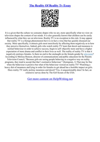 The Reality Of Reality Tv Essay
It is a given that the culture we consume shapes who we are, more specifically what we view on
television shapes the content of our minds. It is also generally known that children can be easily
influenced by what they see on television. Reality TV is no exception to this rule. It may appear
that reality TV is a benign phenomenon but it is in fact a virus that has quickly diseased our
society. More specifically, it attracts girls most mercilessly by affecting them negatively as to how
they perceive themselves. Indeed, girls who watch reality TV learn that deceit and meanness is
normal behaviour in order to achieve success, begin to self–objectify more and have a higher
expectation of more drama and conflict in their lives as well. The reality of reality TV is that it
negatively portrays females. Is there no end to the onslaught on the female gender by television?
According to Melissa Henson, director of communications and public education for the Parents
Television Council, "Because girls are seeing people behaving in a negative way on reality
programs, they tend to accept that that 's normative behaviour." (Semigram, 1) That may be fine
when the behaviour is positive but what of the behaviour viewed on reality TV? Watching a
heavy diet of meanness and lying in order for females to get ahead has a horrible impact on girls.
Does reality TV really portray meanness and deceit? Yes, it unquestionably does! In fact, an
extensive survey done by The Girl Scouts of the USA
Get more content on HelpWriting.net
 