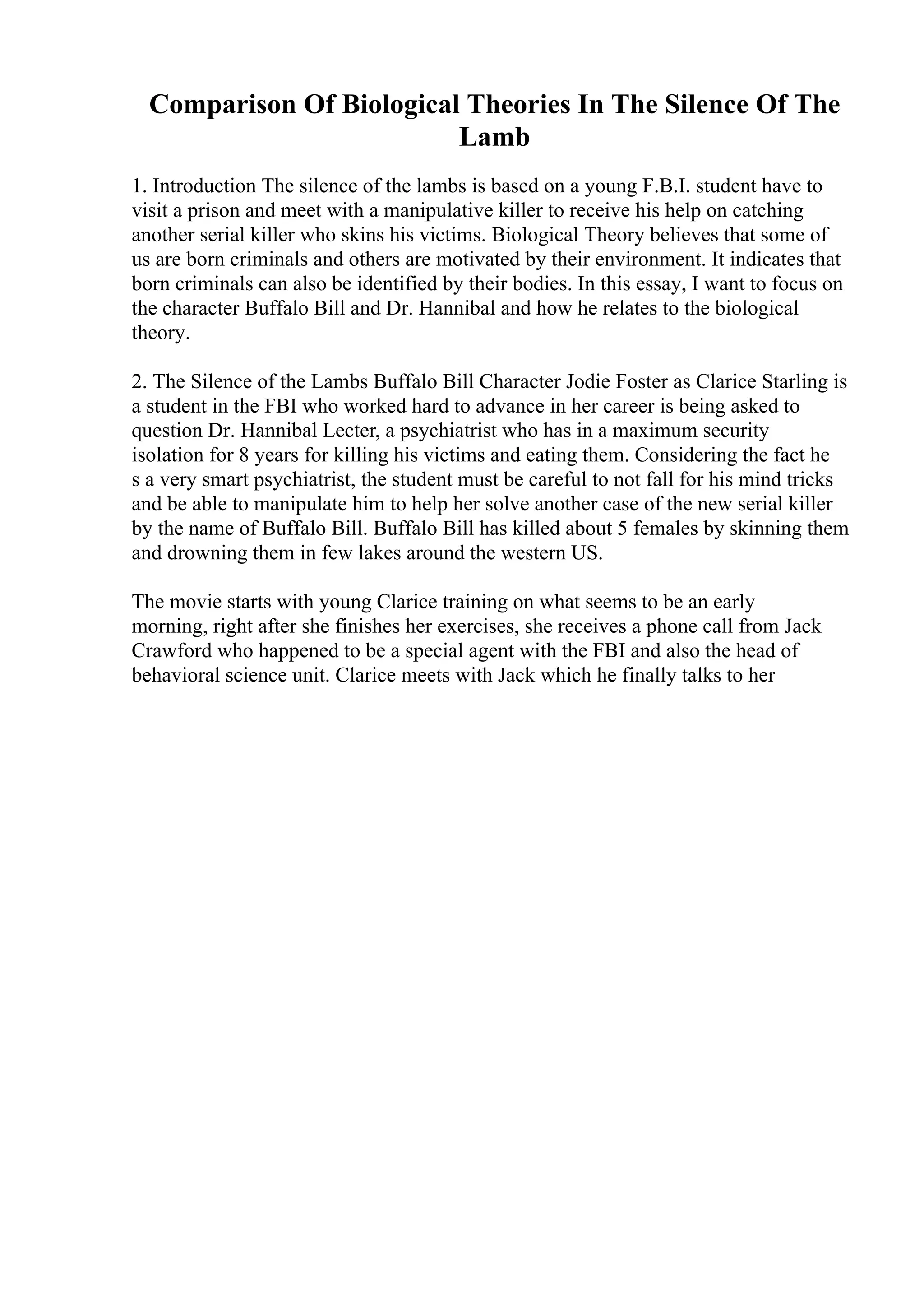 Comparison Of Biological Theories In The Silence Of The
Lamb
1. Introduction The silence of the lambs is based on a young F.B.I. student have to
visit a prison and meet with a manipulative killer to receive his help on catching
another serial killer who skins his victims. Biological Theory believes that some of
us are born criminals and others are motivated by their environment. It indicates that
born criminals can also be identified by their bodies. In this essay, I want to focus on
the character Buffalo Bill and Dr. Hannibal and how he relates to the biological
theory.
2. The Silence of the Lambs Buffalo Bill Character Jodie Foster as Clarice Starling is
a student in the FBI who worked hard to advance in her career is being asked to
question Dr. Hannibal Lecter, a psychiatrist who has in a maximum security
isolation for 8 years for killing his victims and eating them. Considering the fact he
s a very smart psychiatrist, the student must be careful to not fall for his mind tricks
and be able to manipulate him to help her solve another case of the new serial killer
by the name of Buffalo Bill. Buffalo Bill has killed about 5 females by skinning them
and drowning them in few lakes around the western US.
The movie starts with young Clarice training on what seems to be an early
morning, right after she finishes her exercises, she receives a phone call from Jack
Crawford who happened to be a special agent with the FBI and also the head of
behavioral science unit. Clarice meets with Jack which he finally talks to her
 