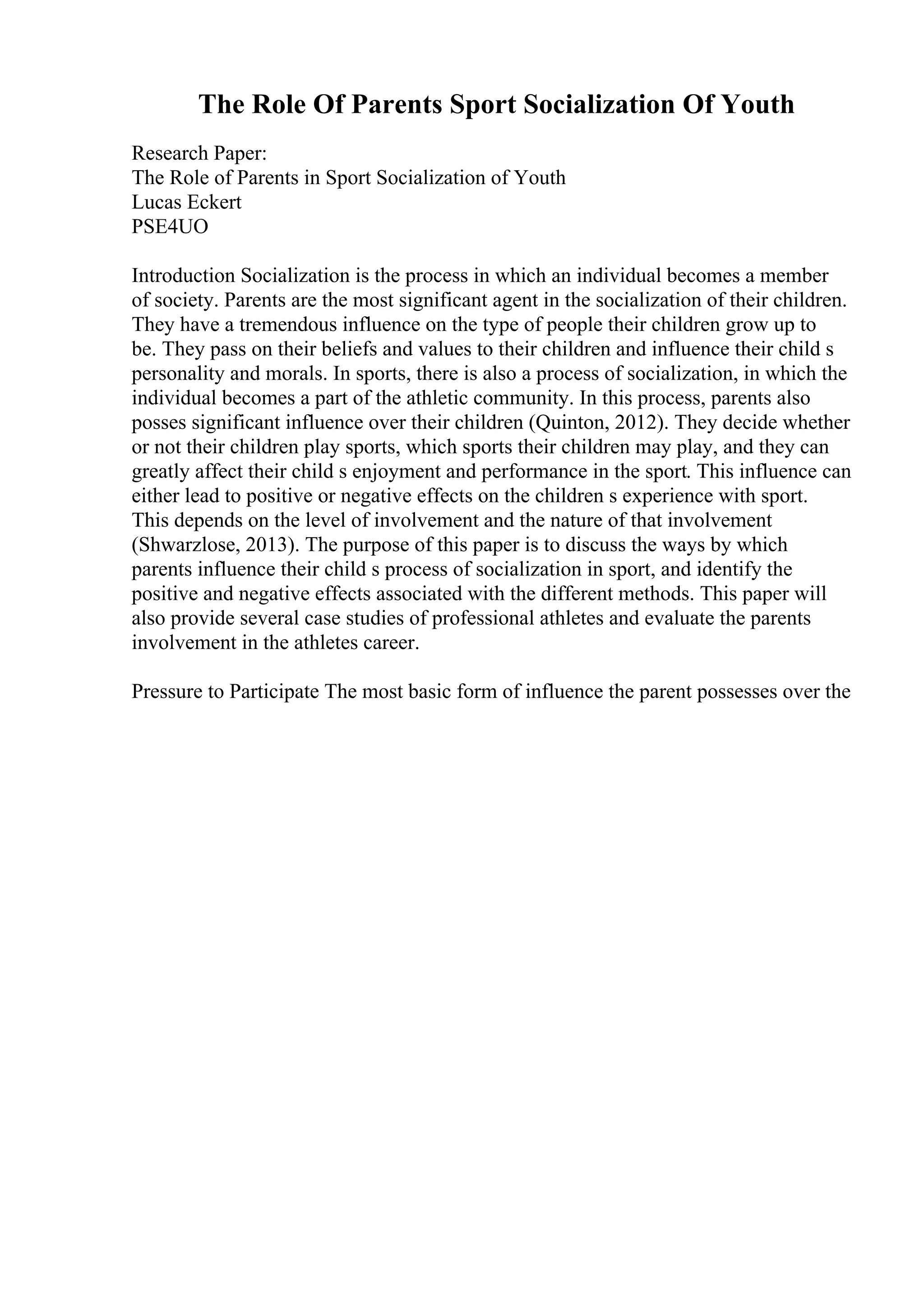 The Role Of Parents Sport Socialization Of Youth
Research Paper:
The Role of Parents in Sport Socialization of Youth
Lucas Eckert
PSE4UO
Introduction Socialization is the process in which an individual becomes a member
of society. Parents are the most significant agent in the socialization of their children.
They have a tremendous influence on the type of people their children grow up to
be. They pass on their beliefs and values to their children and influence their child s
personality and morals. In sports, there is also a process of socialization, in which the
individual becomes a part of the athletic community. In this process, parents also
posses significant influence over their children (Quinton, 2012). They decide whether
or not their children play sports, which sports their children may play, and they can
greatly affect their child s enjoyment and performance in the sport. This influence can
either lead to positive or negative effects on the children s experience with sport.
This depends on the level of involvement and the nature of that involvement
(Shwarzlose, 2013). The purpose of this paper is to discuss the ways by which
parents influence their child s process of socialization in sport, and identify the
positive and negative effects associated with the different methods. This paper will
also provide several case studies of professional athletes and evaluate the parents
involvement in the athletes career.
Pressure to Participate The most basic form of influence the parent possesses over the
 