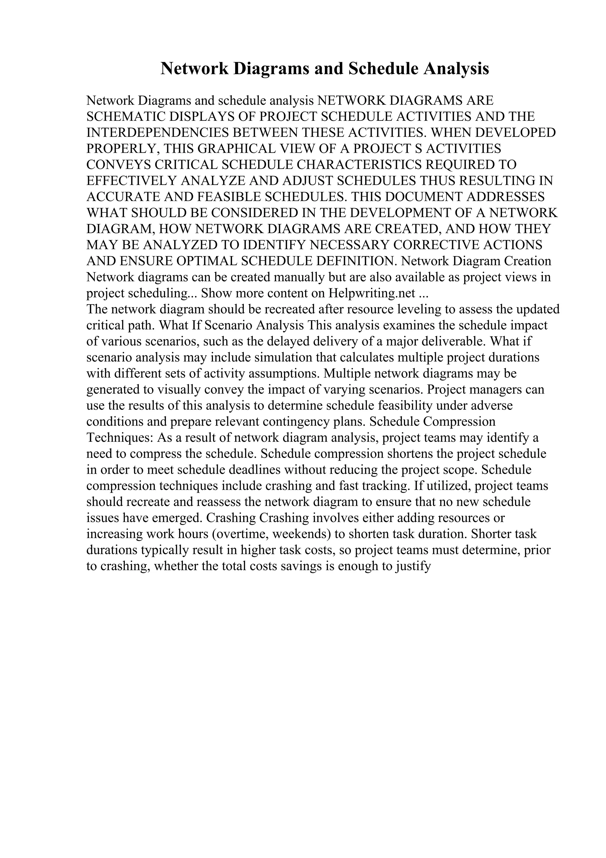 Network Diagrams and Schedule Analysis
Network Diagrams and schedule analysis NETWORK DIAGRAMS ARE
SCHEMATIC DISPLAYS OF PROJECT SCHEDULE ACTIVITIES AND THE
INTERDEPENDENCIES BETWEEN THESE ACTIVITIES. WHEN DEVELOPED
PROPERLY, THIS GRAPHICAL VIEW OF A PROJECT S ACTIVITIES
CONVEYS CRITICAL SCHEDULE CHARACTERISTICS REQUIRED TO
EFFECTIVELY ANALYZE AND ADJUST SCHEDULES THUS RESULTING IN
ACCURATE AND FEASIBLE SCHEDULES. THIS DOCUMENT ADDRESSES
WHAT SHOULD BE CONSIDERED IN THE DEVELOPMENT OF A NETWORK
DIAGRAM, HOW NETWORK DIAGRAMS ARE CREATED, AND HOW THEY
MAY BE ANALYZED TO IDENTIFY NECESSARY CORRECTIVE ACTIONS
AND ENSURE OPTIMAL SCHEDULE DEFINITION. Network Diagram Creation
Network diagrams can be created manually but are also available as project views in
project scheduling... Show more content on Helpwriting.net ...
The network diagram should be recreated after resource leveling to assess the updated
critical path. What If Scenario Analysis This analysis examines the schedule impact
of various scenarios, such as the delayed delivery of a major deliverable. What if
scenario analysis may include simulation that calculates multiple project durations
with different sets of activity assumptions. Multiple network diagrams may be
generated to visually convey the impact of varying scenarios. Project managers can
use the results of this analysis to determine schedule feasibility under adverse
conditions and prepare relevant contingency plans. Schedule Compression
Techniques: As a result of network diagram analysis, project teams may identify a
need to compress the schedule. Schedule compression shortens the project schedule
in order to meet schedule deadlines without reducing the project scope. Schedule
compression techniques include crashing and fast tracking. If utilized, project teams
should recreate and reassess the network diagram to ensure that no new schedule
issues have emerged. Crashing Crashing involves either adding resources or
increasing work hours (overtime, weekends) to shorten task duration. Shorter task
durations typically result in higher task costs, so project teams must determine, prior
to crashing, whether the total costs savings is enough to justify
 