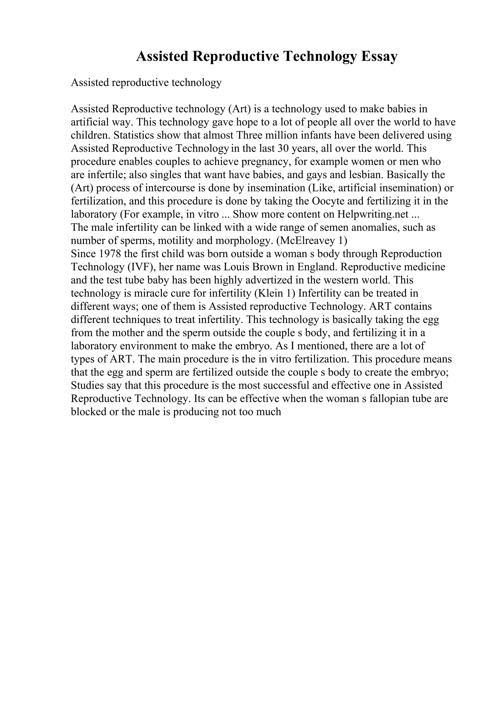Assisted Reproductive Technology Essay
Assisted reproductive technology
Assisted Reproductive technology (Art) is a technology used to make babies in
artificial way. This technology gave hope to a lot of people all over the world to have
children. Statistics show that almost Three million infants have been delivered using
Assisted Reproductive Technologyin the last 30 years, all over the world. This
procedure enables couples to achieve pregnancy, for example women or men who
are infertile; also singles that want have babies, and gays and lesbian. Basically the
(Art) process of intercourse is done by insemination (Like, artificial insemination) or
fertilization, and this procedure is done by taking the Oocyte and fertilizing it in the
laboratory (For example, in vitro ... Show more content on Helpwriting.net ...
The male infertility can be linked with a wide range of semen anomalies, such as
number of sperms, motility and morphology. (McElreavey 1)
Since 1978 the first child was born outside a woman s body through Reproduction
Technology (IVF), her name was Louis Brown in England. Reproductive medicine
and the test tube baby has been highly advertized in the western world. This
technology is miracle cure for infertility (Klein 1) Infertility can be treated in
different ways; one of them is Assisted reproductive Technology. ART contains
different techniques to treat infertility. This technology is basically taking the egg
from the mother and the sperm outside the couple s body, and fertilizing it in a
laboratory environment to make the embryo. As I mentioned, there are a lot of
types of ART. The main procedure is the in vitro fertilization. This procedure means
that the egg and sperm are fertilized outside the couple s body to create the embryo;
Studies say that this procedure is the most successful and effective one in Assisted
Reproductive Technology. Its can be effective when the woman s fallopian tube are
blocked or the male is producing not too much
 