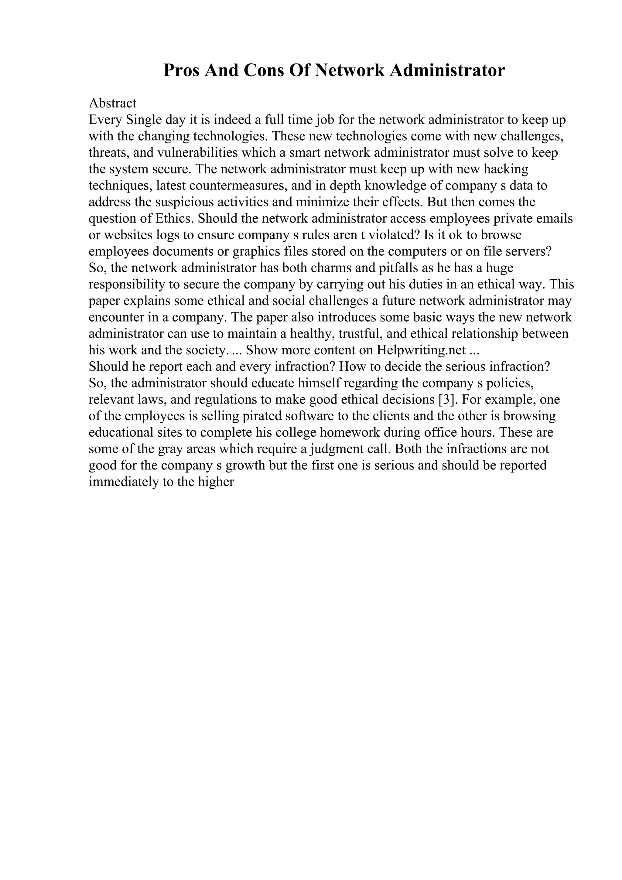 Pros And Cons Of Network Administrator
Abstract
Every Single day it is indeed a full time job for the network administrator to keep up
with the changing technologies. These new technologies come with new challenges,
threats, and vulnerabilities which a smart network administrator must solve to keep
the system secure. The network administrator must keep up with new hacking
techniques, latest countermeasures, and in depth knowledge of company s data to
address the suspicious activities and minimize their effects. But then comes the
question of Ethics. Should the network administrator access employees private emails
or websites logs to ensure company s rules aren t violated? Is it ok to browse
employees documents or graphics files stored on the computers or on file servers?
So, the network administrator has both charms and pitfalls as he has a huge
responsibility to secure the company by carrying out his duties in an ethical way. This
paper explains some ethical and social challenges a future network administrator may
encounter in a company. The paper also introduces some basic ways the new network
administrator can use to maintain a healthy, trustful, and ethical relationship between
his work and the society. ... Show more content on Helpwriting.net ...
Should he report each and every infraction? How to decide the serious infraction?
So, the administrator should educate himself regarding the company s policies,
relevant laws, and regulations to make good ethical decisions [3]. For example, one
of the employees is selling pirated software to the clients and the other is browsing
educational sites to complete his college homework during office hours. These are
some of the gray areas which require a judgment call. Both the infractions are not
good for the company s growth but the first one is serious and should be reported
immediately to the higher
 