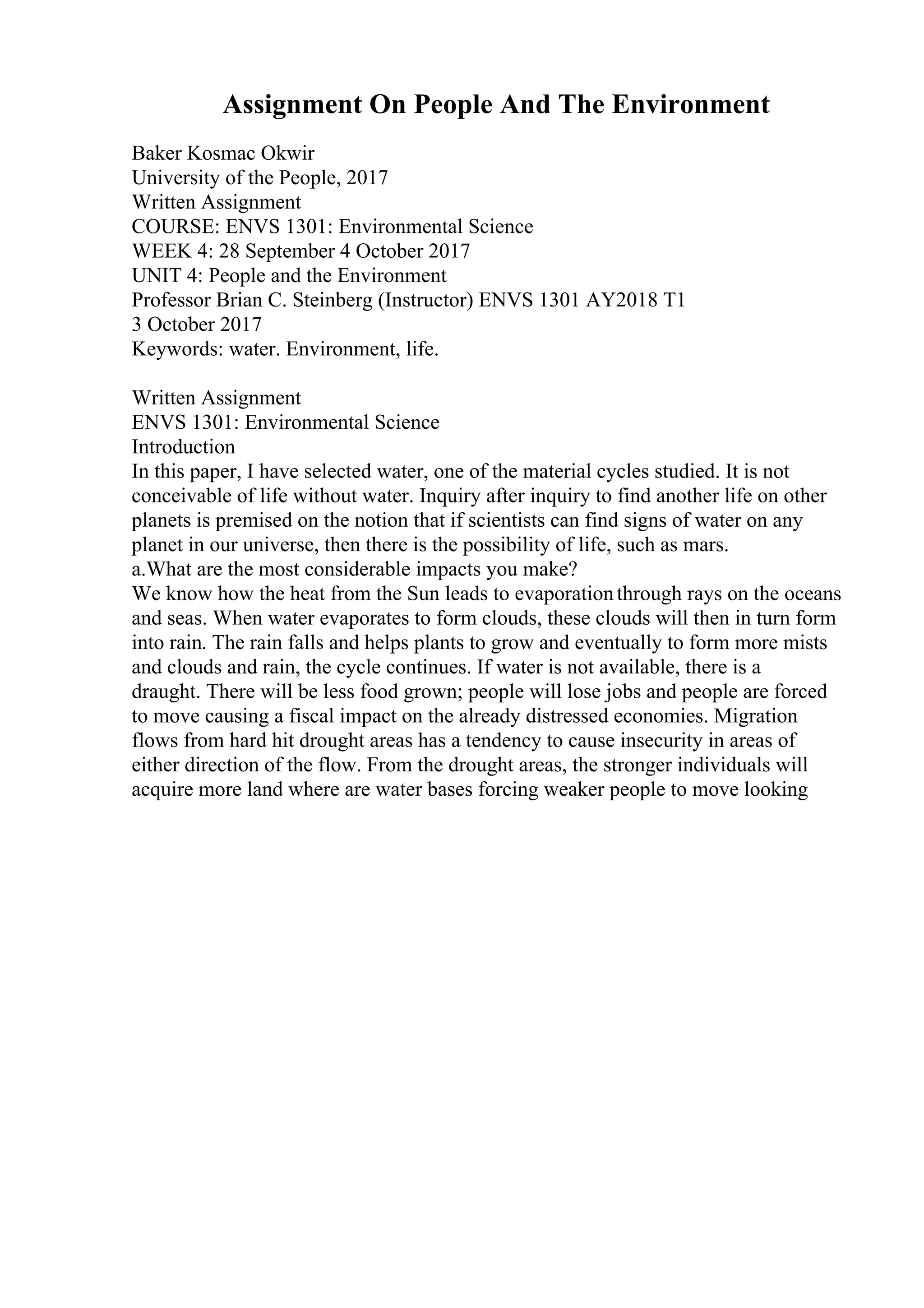 Assignment On People And The Environment
Baker Kosmac Okwir
University of the People, 2017
Written Assignment
COURSE: ENVS 1301: Environmental Science
WEEK 4: 28 September 4 October 2017
UNIT 4: People and the Environment
Professor Brian C. Steinberg (Instructor) ENVS 1301 AY2018 T1
3 October 2017
Keywords: water. Environment, life.
Written Assignment
ENVS 1301: Environmental Science
Introduction
In this paper, I have selected water, one of the material cycles studied. It is not
conceivable of life without water. Inquiry after inquiry to find another life on other
planets is premised on the notion that if scientists can find signs of water on any
planet in our universe, then there is the possibility of life, such as mars.
a.What are the most considerable impacts you make?
We know how the heat from the Sun leads to evaporationthrough rays on the oceans
and seas. When water evaporates to form clouds, these clouds will then in turn form
into rain. The rain falls and helps plants to grow and eventually to form more mists
and clouds and rain, the cycle continues. If water is not available, there is a
draught. There will be less food grown; people will lose jobs and people are forced
to move causing a fiscal impact on the already distressed economies. Migration
flows from hard hit drought areas has a tendency to cause insecurity in areas of
either direction of the flow. From the drought areas, the stronger individuals will
acquire more land where are water bases forcing weaker people to move looking
 