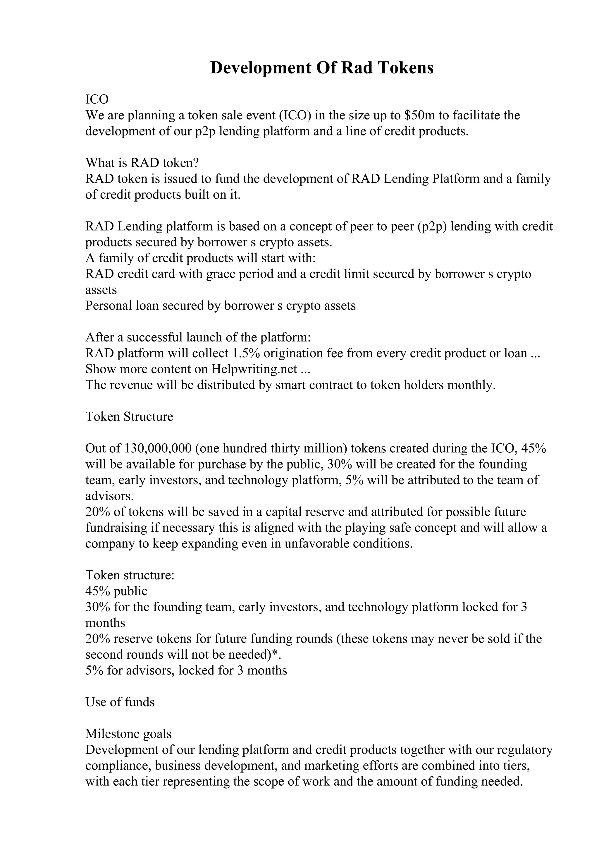 Development Of Rad Tokens
ICO
We are planning a token sale event (ICO) in the size up to $50m to facilitate the
development of our p2p lending platform and a line of credit products.
What is RAD token?
RAD token is issued to fund the development of RAD Lending Platform and a family
of credit products built on it.
RAD Lending platform is based on a concept of peer to peer (p2p) lending with credit
products secured by borrower s crypto assets.
A family of credit products will start with:
RAD credit card with grace period and a credit limit secured by borrower s crypto
assets
Personal loan secured by borrower s crypto assets
After a successful launch of the platform:
RAD platform will collect 1.5% origination fee from every credit product or loan ...
Show more content on Helpwriting.net ...
The revenue will be distributed by smart contract to token holders monthly.
Token Structure
Out of 130,000,000 (one hundred thirty million) tokens created during the ICO, 45%
will be available for purchase by the public, 30% will be created for the founding
team, early investors, and technology platform, 5% will be attributed to the team of
advisors.
20% of tokens will be saved in a capital reserve and attributed for possible future
fundraising if necessary this is aligned with the playing safe concept and will allow a
company to keep expanding even in unfavorable conditions.
Token structure:
45% public
30% for the founding team, early investors, and technology platform locked for 3
months
20% reserve tokens for future funding rounds (these tokens may never be sold if the
second rounds will not be needed)*.
5% for advisors, locked for 3 months
Use of funds
Milestone goals
Development of our lending platform and credit products together with our regulatory
compliance, business development, and marketing efforts are combined into tiers,
with each tier representing the scope of work and the amount of funding needed.
 