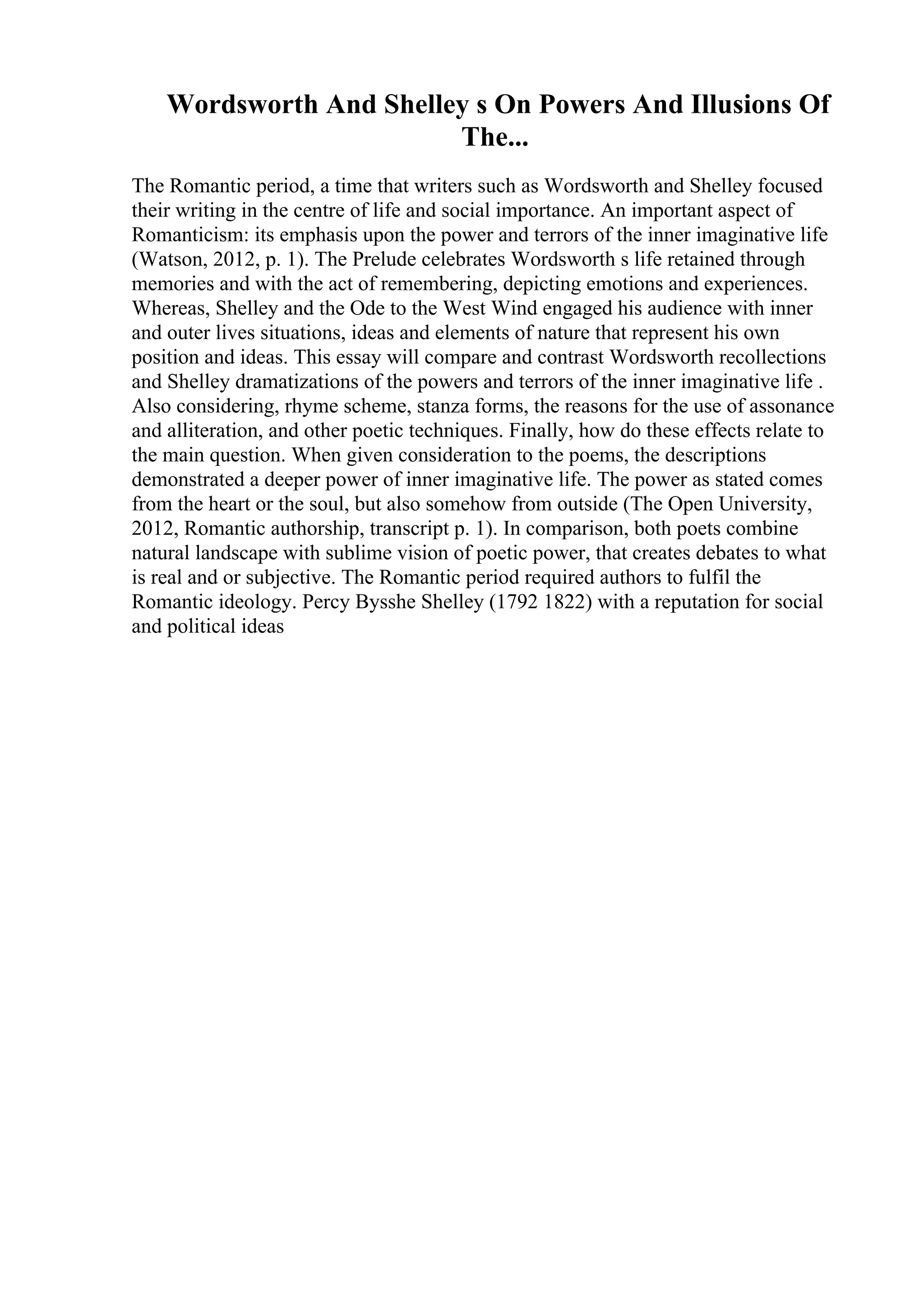 Wordsworth And Shelley s On Powers And Illusions Of
The...
The Romantic period, a time that writers such as Wordsworth and Shelley focused
their writing in the centre of life and social importance. An important aspect of
Romanticism: its emphasis upon the power and terrors of the inner imaginative life
(Watson, 2012, p. 1). The Prelude celebrates Wordsworth s life retained through
memories and with the act of remembering, depicting emotions and experiences.
Whereas, Shelley and the Ode to the West Wind engaged his audience with inner
and outer lives situations, ideas and elements of nature that represent his own
position and ideas. This essay will compare and contrast Wordsworth recollections
and Shelley dramatizations of the powers and terrors of the inner imaginative life .
Also considering, rhyme scheme, stanza forms, the reasons for the use of assonance
and alliteration, and other poetic techniques. Finally, how do these effects relate to
the main question. When given consideration to the poems, the descriptions
demonstrated a deeper power of inner imaginative life. The power as stated comes
from the heart or the soul, but also somehow from outside (The Open University,
2012, Romantic authorship, transcript p. 1). In comparison, both poets combine
natural landscape with sublime vision of poetic power, that creates debates to what
is real and or subjective. The Romantic period required authors to fulfil the
Romantic ideology. Percy Bysshe Shelley (1792 1822) with a reputation for social
and political ideas
 