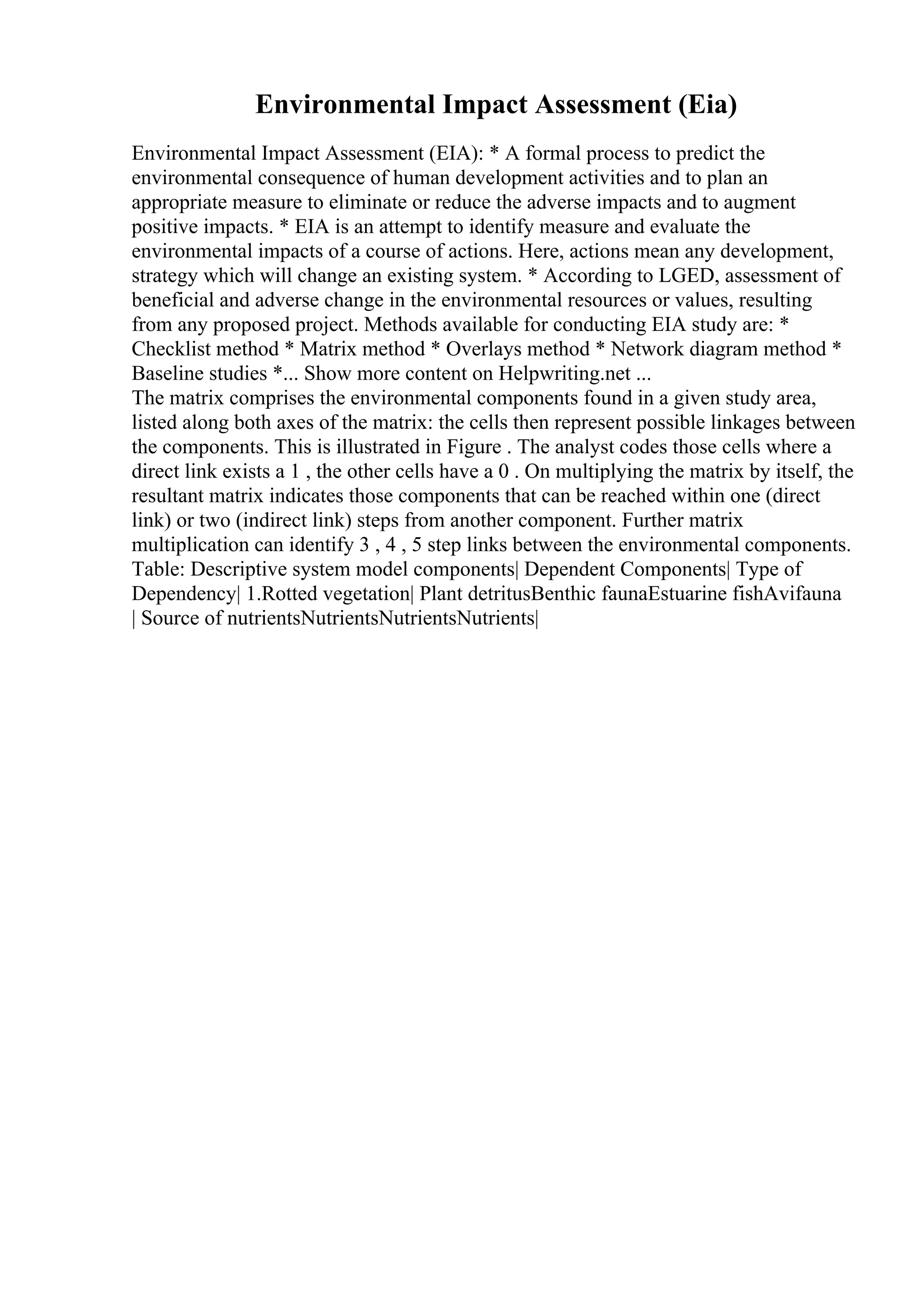 Environmental Impact Assessment (Eia)
Environmental Impact Assessment (EIA): * A formal process to predict the
environmental consequence of human development activities and to plan an
appropriate measure to eliminate or reduce the adverse impacts and to augment
positive impacts. * EIA is an attempt to identify measure and evaluate the
environmental impacts of a course of actions. Here, actions mean any development,
strategy which will change an existing system. * According to LGED, assessment of
beneficial and adverse change in the environmental resources or values, resulting
from any proposed project. Methods available for conducting EIA study are: *
Checklist method * Matrix method * Overlays method * Network diagram method *
Baseline studies *... Show more content on Helpwriting.net ...
The matrix comprises the environmental components found in a given study area,
listed along both axes of the matrix: the cells then represent possible linkages between
the components. This is illustrated in Figure . The analyst codes those cells where a
direct link exists a 1 , the other cells have a 0 . On multiplying the matrix by itself, the
resultant matrix indicates those components that can be reached within one (direct
link) or two (indirect link) steps from another component. Further matrix
multiplication can identify 3 , 4 , 5 step links between the environmental components.
Table: Descriptive system model components| Dependent Components| Type of
Dependency| 1.Rotted vegetation| Plant detritusBenthic faunaEstuarine fishAvifauna
| Source of nutrientsNutrientsNutrientsNutrients|
 