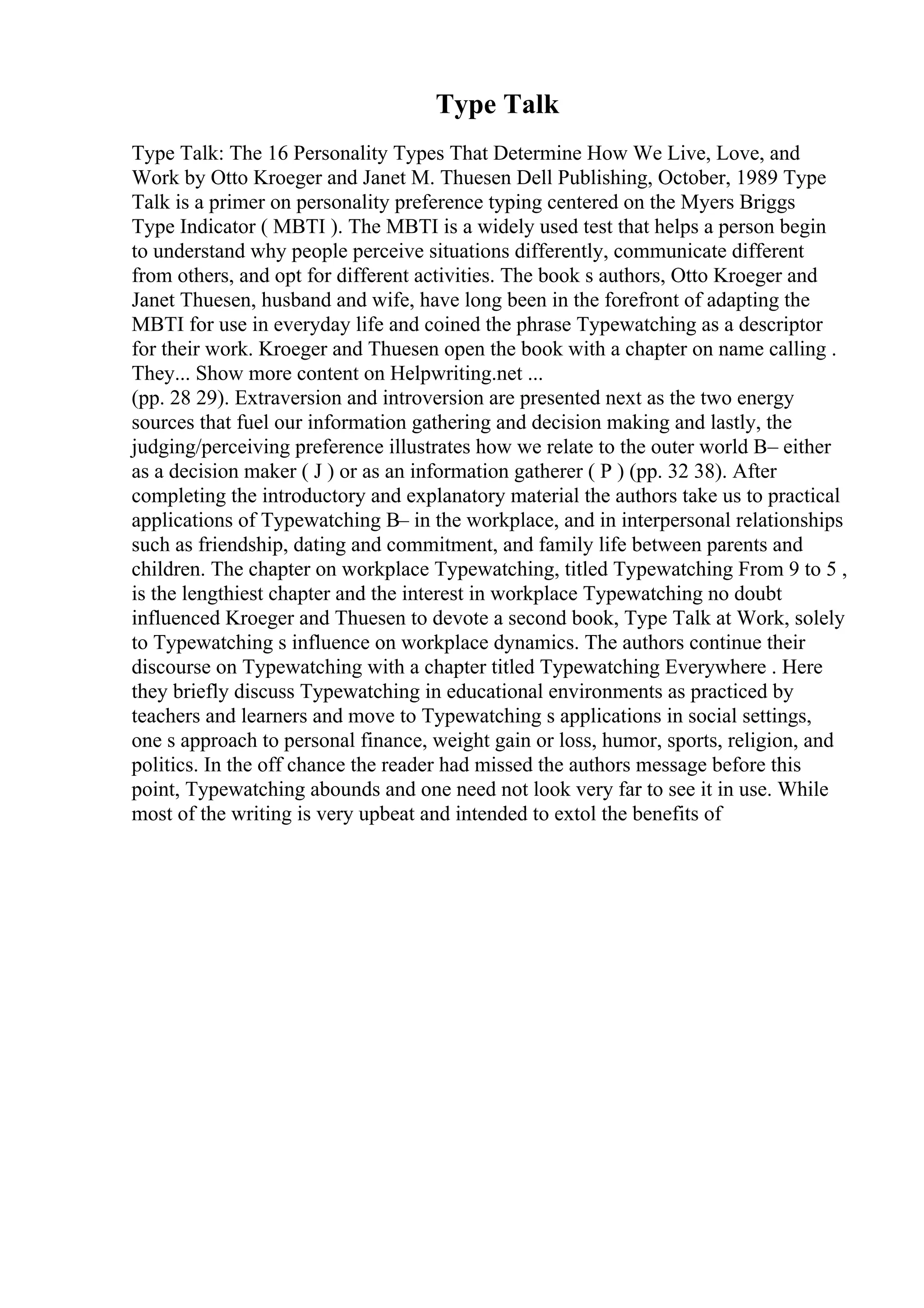 Type Talk
Type Talk: The 16 Personality Types That Determine How We Live, Love, and
Work by Otto Kroeger and Janet M. Thuesen Dell Publishing, October, 1989 Type
Talk is a primer on personality preference typing centered on the Myers Briggs
Type Indicator ( MBTI ). The MBTI is a widely used test that helps a person begin
to understand why people perceive situations differently, communicate different
from others, and opt for different activities. The book s authors, Otto Kroeger and
Janet Thuesen, husband and wife, have long been in the forefront of adapting the
MBTI for use in everyday life and coined the phrase Typewatching as a descriptor
for their work. Kroeger and Thuesen open the book with a chapter on name calling .
They... Show more content on Helpwriting.net ...
(pp. 28 29). Extraversion and introversion are presented next as the two energy
sources that fuel our information gathering and decision making and lastly, the
judging/perceiving preference illustrates how we relate to the outer world В– either
as a decision maker ( J ) or as an information gatherer ( P ) (pp. 32 38). After
completing the introductory and explanatory material the authors take us to practical
applications of Typewatching В– in the workplace, and in interpersonal relationships
such as friendship, dating and commitment, and family life between parents and
children. The chapter on workplace Typewatching, titled Typewatching From 9 to 5 ,
is the lengthiest chapter and the interest in workplace Typewatching no doubt
influenced Kroeger and Thuesen to devote a second book, Type Talk at Work, solely
to Typewatching s influence on workplace dynamics. The authors continue their
discourse on Typewatching with a chapter titled Typewatching Everywhere . Here
they briefly discuss Typewatching in educational environments as practiced by
teachers and learners and move to Typewatching s applications in social settings,
one s approach to personal finance, weight gain or loss, humor, sports, religion, and
politics. In the off chance the reader had missed the authors message before this
point, Typewatching abounds and one need not look very far to see it in use. While
most of the writing is very upbeat and intended to extol the benefits of
 