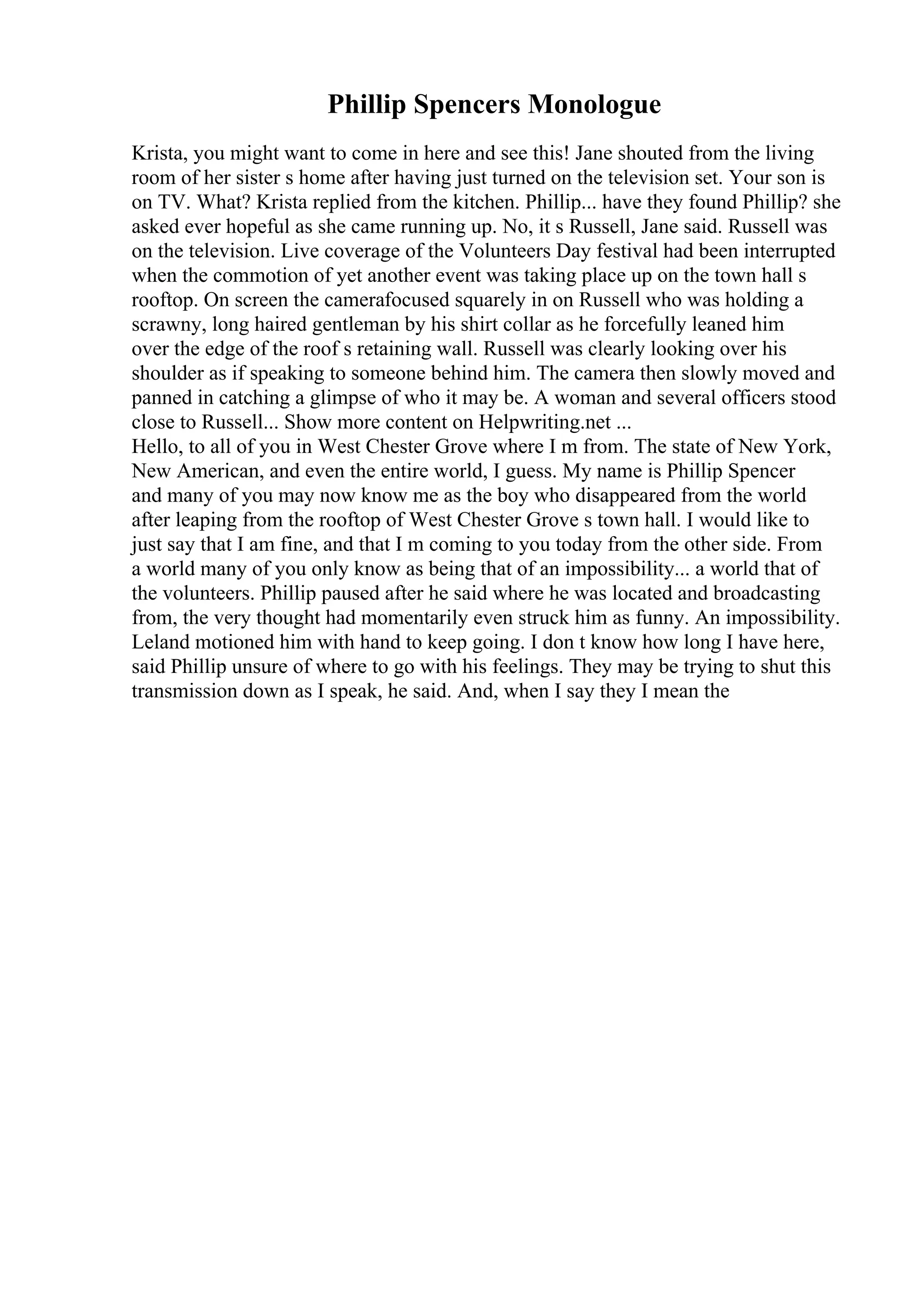 Phillip Spencers Monologue
Krista, you might want to come in here and see this! Jane shouted from the living
room of her sister s home after having just turned on the television set. Your son is
on TV. What? Krista replied from the kitchen. Phillip... have they found Phillip? she
asked ever hopeful as she came running up. No, it s Russell, Jane said. Russell was
on the television. Live coverage of the Volunteers Day festival had been interrupted
when the commotion of yet another event was taking place up on the town hall s
rooftop. On screen the camerafocused squarely in on Russell who was holding a
scrawny, long haired gentleman by his shirt collar as he forcefully leaned him
over the edge of the roof s retaining wall. Russell was clearly looking over his
shoulder as if speaking to someone behind him. The camera then slowly moved and
panned in catching a glimpse of who it may be. A woman and several officers stood
close to Russell... Show more content on Helpwriting.net ...
Hello, to all of you in West Chester Grove where I m from. The state of New York,
New American, and even the entire world, I guess. My name is Phillip Spencer
and many of you may now know me as the boy who disappeared from the world
after leaping from the rooftop of West Chester Grove s town hall. I would like to
just say that I am fine, and that I m coming to you today from the other side. From
a world many of you only know as being that of an impossibility... a world that of
the volunteers. Phillip paused after he said where he was located and broadcasting
from, the very thought had momentarily even struck him as funny. An impossibility.
Leland motioned him with hand to keep going. I don t know how long I have here,
said Phillip unsure of where to go with his feelings. They may be trying to shut this
transmission down as I speak, he said. And, when I say they I mean the
 