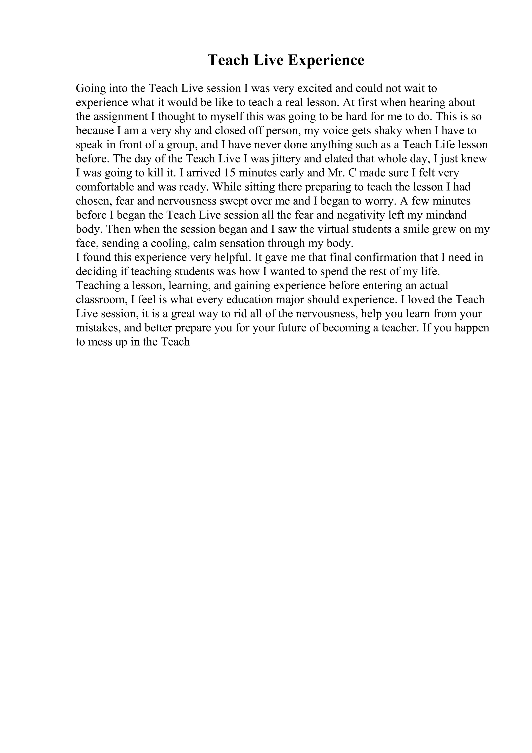 Teach Live Experience
Going into the Teach Live session I was very excited and could not wait to
experience what it would be like to teach a real lesson. At first when hearing about
the assignment I thought to myself this was going to be hard for me to do. This is so
because I am a very shy and closed off person, my voice gets shaky when I have to
speak in front of a group, and I have never done anything such as a Teach Life lesson
before. The day of the Teach Live I was jittery and elated that whole day, I just knew
I was going to kill it. I arrived 15 minutes early and Mr. C made sure I felt very
comfortable and was ready. While sitting there preparing to teach the lesson I had
chosen, fear and nervousness swept over me and I began to worry. A few minutes
before I began the Teach Live session all the fear and negativity left my mindand
body. Then when the session began and I saw the virtual students a smile grew on my
face, sending a cooling, calm sensation through my body.
I found this experience very helpful. It gave me that final confirmation that I need in
deciding if teaching students was how I wanted to spend the rest of my life.
Teaching a lesson, learning, and gaining experience before entering an actual
classroom, I feel is what every education major should experience. I loved the Teach
Live session, it is a great way to rid all of the nervousness, help you learn from your
mistakes, and better prepare you for your future of becoming a teacher. If you happen
to mess up in the Teach
 