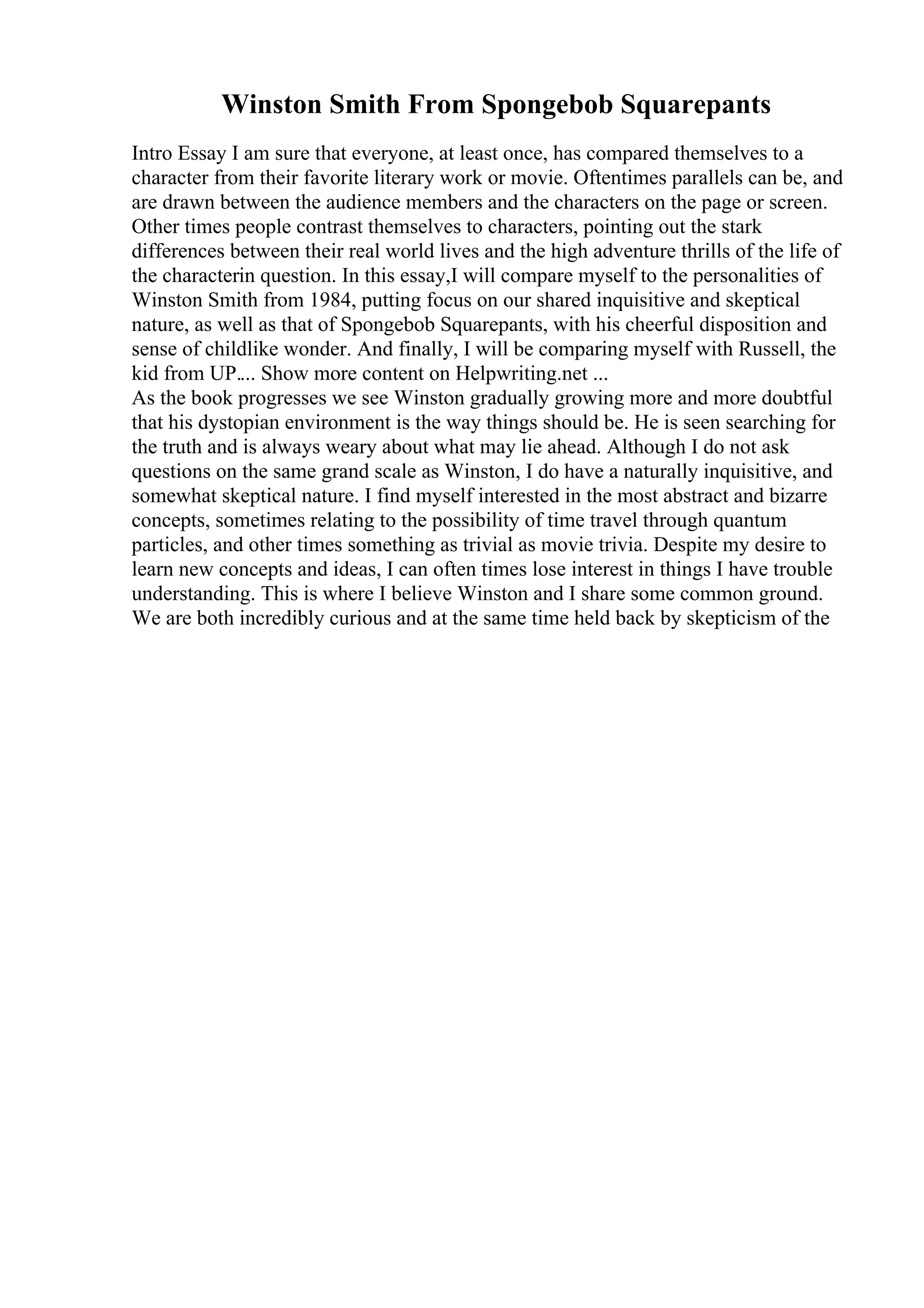 Winston Smith From Spongebob Squarepants
Intro Essay I am sure that everyone, at least once, has compared themselves to a
character from their favorite literary work or movie. Oftentimes parallels can be, and
are drawn between the audience members and the characters on the page or screen.
Other times people contrast themselves to characters, pointing out the stark
differences between their real world lives and the high adventure thrills of the life of
the characterin question. In this essay,I will compare myself to the personalities of
Winston Smith from 1984, putting focus on our shared inquisitive and skeptical
nature, as well as that of Spongebob Squarepants, with his cheerful disposition and
sense of childlike wonder. And finally, I will be comparing myself with Russell, the
kid from UP.... Show more content on Helpwriting.net ...
As the book progresses we see Winston gradually growing more and more doubtful
that his dystopian environment is the way things should be. He is seen searching for
the truth and is always weary about what may lie ahead. Although I do not ask
questions on the same grand scale as Winston, I do have a naturally inquisitive, and
somewhat skeptical nature. I find myself interested in the most abstract and bizarre
concepts, sometimes relating to the possibility of time travel through quantum
particles, and other times something as trivial as movie trivia. Despite my desire to
learn new concepts and ideas, I can often times lose interest in things I have trouble
understanding. This is where I believe Winston and I share some common ground.
We are both incredibly curious and at the same time held back by skepticism of the
 