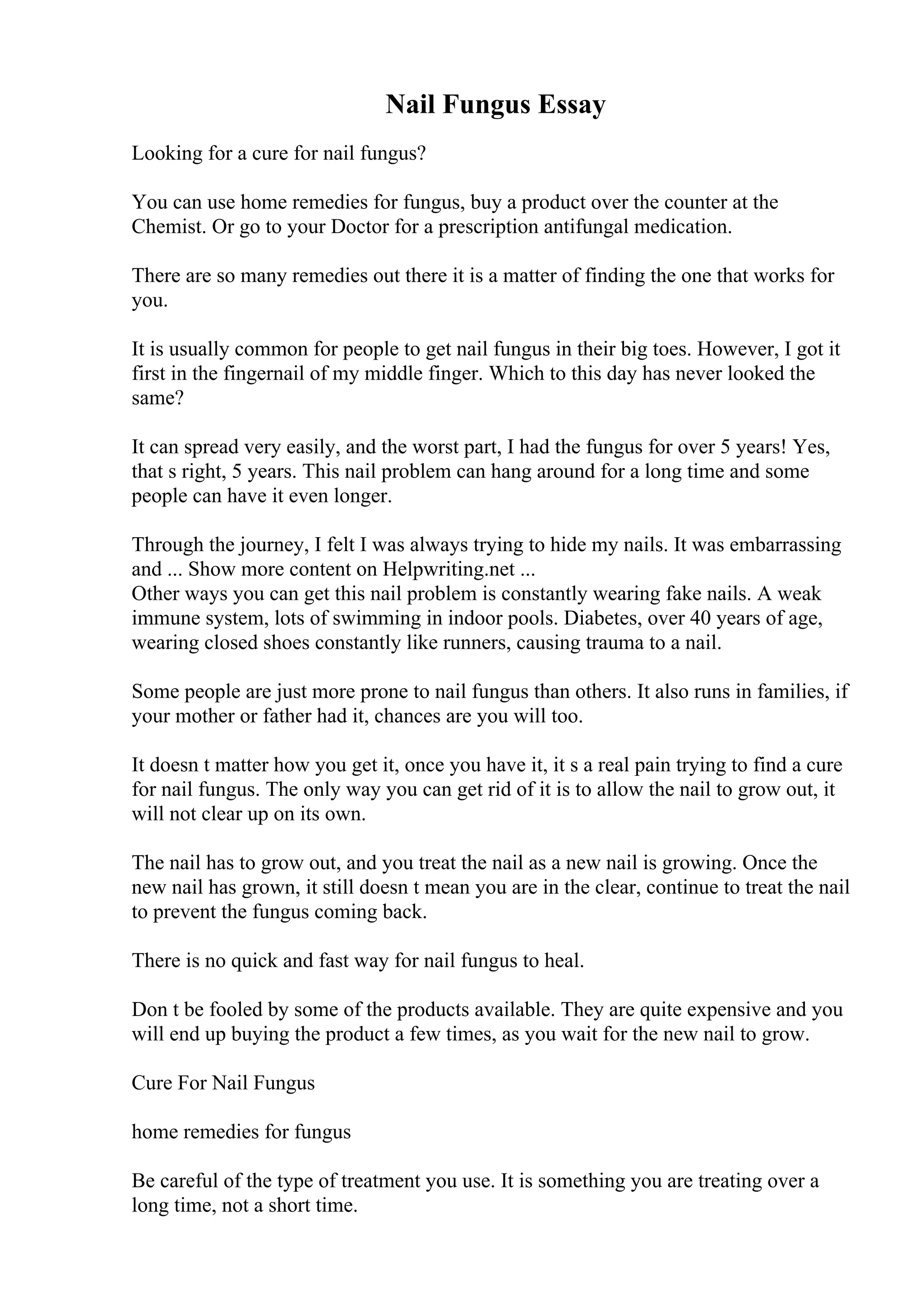 Nail Fungus Essay
Looking for a cure for nail fungus?
You can use home remedies for fungus, buy a product over the counter at the
Chemist. Or go to your Doctor for a prescription antifungal medication.
There are so many remedies out there it is a matter of finding the one that works for
you.
It is usually common for people to get nail fungus in their big toes. However, I got it
first in the fingernail of my middle finger. Which to this day has never looked the
same?
It can spread very easily, and the worst part, I had the fungus for over 5 years! Yes,
that s right, 5 years. This nail problem can hang around for a long time and some
people can have it even longer.
Through the journey, I felt I was always trying to hide my nails. It was embarrassing
and ... Show more content on Helpwriting.net ...
Other ways you can get this nail problem is constantly wearing fake nails. A weak
immune system, lots of swimming in indoor pools. Diabetes, over 40 years of age,
wearing closed shoes constantly like runners, causing trauma to a nail.
Some people are just more prone to nail fungus than others. It also runs in families, if
your mother or father had it, chances are you will too.
It doesn t matter how you get it, once you have it, it s a real pain trying to find a cure
for nail fungus. The only way you can get rid of it is to allow the nail to grow out, it
will not clear up on its own.
The nail has to grow out, and you treat the nail as a new nail is growing. Once the
new nail has grown, it still doesn t mean you are in the clear, continue to treat the nail
to prevent the fungus coming back.
There is no quick and fast way for nail fungus to heal.
Don t be fooled by some of the products available. They are quite expensive and you
will end up buying the product a few times, as you wait for the new nail to grow.
Cure For Nail Fungus
home remedies for fungus
Be careful of the type of treatment you use. It is something you are treating over a
long time, not a short time.
 