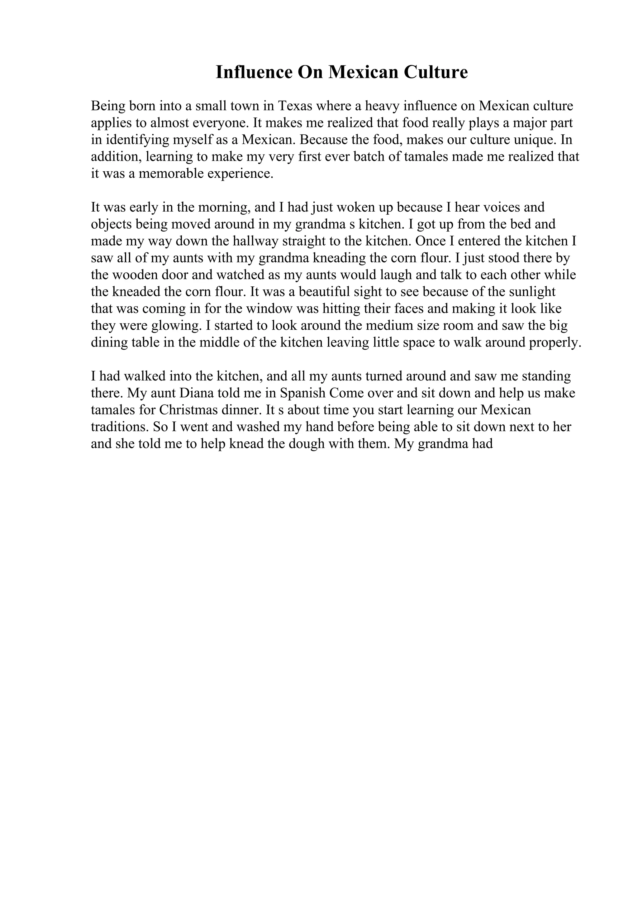Influence On Mexican Culture
Being born into a small town in Texas where a heavy influence on Mexican culture
applies to almost everyone. It makes me realized that food really plays a major part
in identifying myself as a Mexican. Because the food, makes our culture unique. In
addition, learning to make my very first ever batch of tamales made me realized that
it was a memorable experience.
It was early in the morning, and I had just woken up because I hear voices and
objects being moved around in my grandma s kitchen. I got up from the bed and
made my way down the hallway straight to the kitchen. Once I entered the kitchen I
saw all of my aunts with my grandma kneading the corn flour. I just stood there by
the wooden door and watched as my aunts would laugh and talk to each other while
the kneaded the corn flour. It was a beautiful sight to see because of the sunlight
that was coming in for the window was hitting their faces and making it look like
they were glowing. I started to look around the medium size room and saw the big
dining table in the middle of the kitchen leaving little space to walk around properly.
I had walked into the kitchen, and all my aunts turned around and saw me standing
there. My aunt Diana told me in Spanish Come over and sit down and help us make
tamales for Christmas dinner. It s about time you start learning our Mexican
traditions. So I went and washed my hand before being able to sit down next to her
and she told me to help knead the dough with them. My grandma had
 