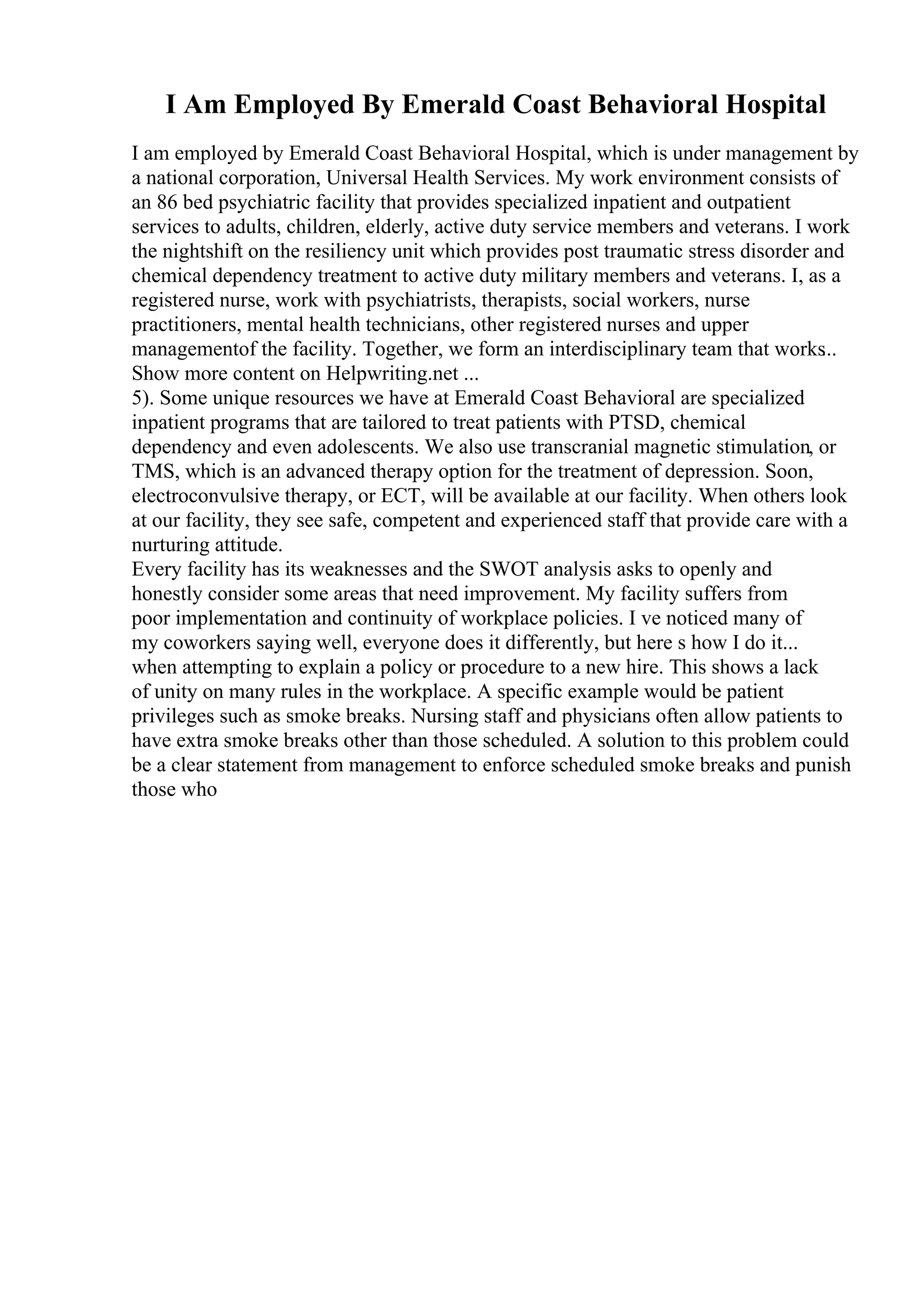 I Am Employed By Emerald Coast Behavioral Hospital
I am employed by Emerald Coast Behavioral Hospital, which is under management by
a national corporation, Universal Health Services. My work environment consists of
an 86 bed psychiatric facility that provides specialized inpatient and outpatient
services to adults, children, elderly, active duty service members and veterans. I work
the nightshift on the resiliency unit which provides post traumatic stress disorder and
chemical dependency treatment to active duty military members and veterans. I, as a
registered nurse, work with psychiatrists, therapists, social workers, nurse
practitioners, mental health technicians, other registered nurses and upper
managementof the facility. Together, we form an interdisciplinary team that works
...
Show more content on Helpwriting.net ...
5). Some unique resources we have at Emerald Coast Behavioral are specialized
inpatient programs that are tailored to treat patients with PTSD, chemical
dependency and even adolescents. We also use transcranial magnetic stimulation, or
TMS, which is an advanced therapy option for the treatment of depression. Soon,
electroconvulsive therapy, or ECT, will be available at our facility. When others look
at our facility, they see safe, competent and experienced staff that provide care with a
nurturing attitude.
Every facility has its weaknesses and the SWOT analysis asks to openly and
honestly consider some areas that need improvement. My facility suffers from
poor implementation and continuity of workplace policies. I ve noticed many of
my coworkers saying well, everyone does it differently, but here s how I do it...
when attempting to explain a policy or procedure to a new hire. This shows a lack
of unity on many rules in the workplace. A specific example would be patient
privileges such as smoke breaks. Nursing staff and physicians often allow patients to
have extra smoke breaks other than those scheduled. A solution to this problem could
be a clear statement from management to enforce scheduled smoke breaks and punish
those who
 
