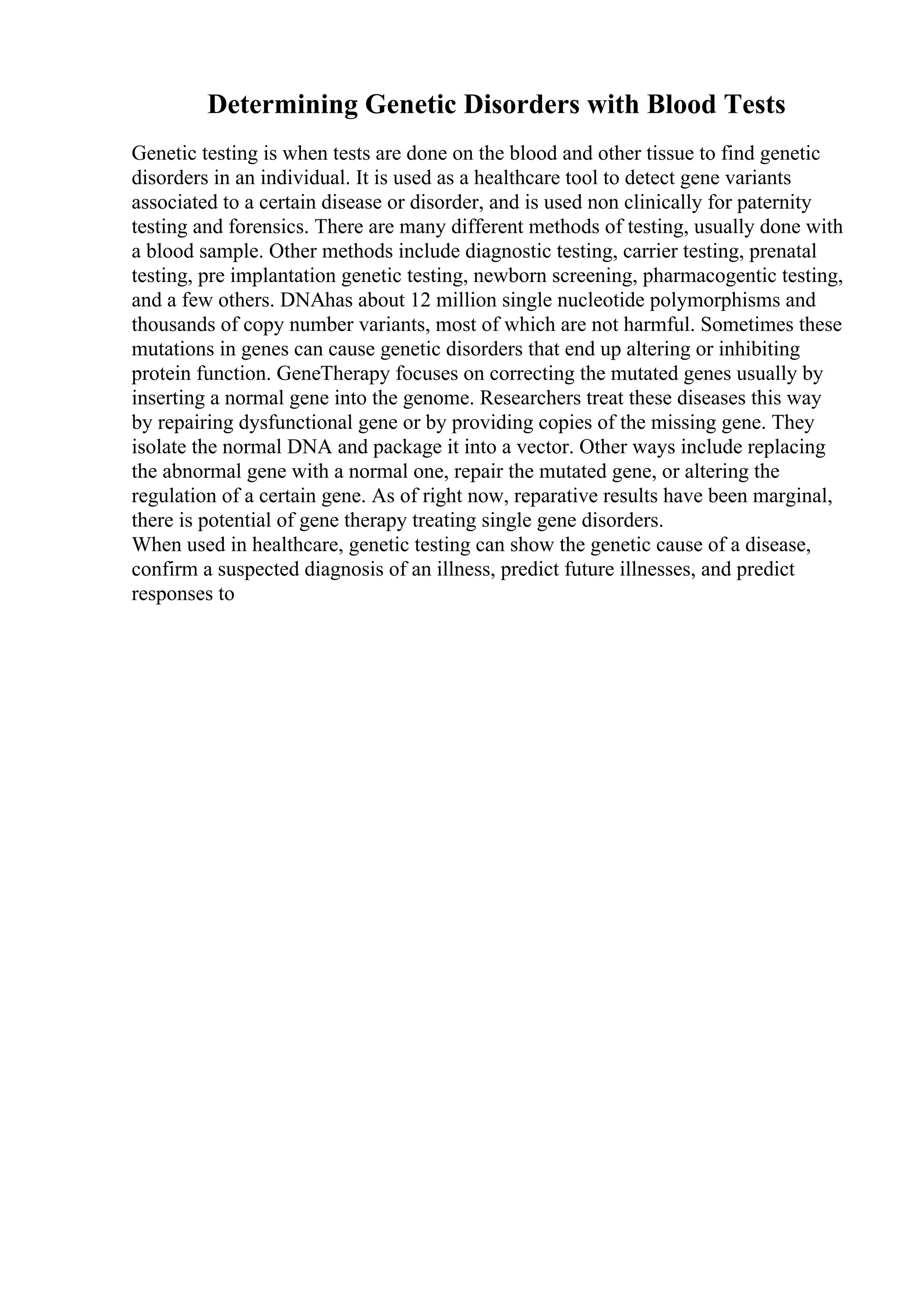 Determining Genetic Disorders with Blood Tests
Genetic testing is when tests are done on the blood and other tissue to find genetic
disorders in an individual. It is used as a healthcare tool to detect gene variants
associated to a certain disease or disorder, and is used non clinically for paternity
testing and forensics. There are many different methods of testing, usually done with
a blood sample. Other methods include diagnostic testing, carrier testing, prenatal
testing, pre implantation genetic testing, newborn screening, pharmacogentic testing,
and a few others. DNAhas about 12 million single nucleotide polymorphisms and
thousands of copy number variants, most of which are not harmful. Sometimes these
mutations in genes can cause genetic disorders that end up altering or inhibiting
protein function. GeneTherapy focuses on correcting the mutated genes usually by
inserting a normal gene into the genome. Researchers treat these diseases this way
by repairing dysfunctional gene or by providing copies of the missing gene. They
isolate the normal DNA and package it into a vector. Other ways include replacing
the abnormal gene with a normal one, repair the mutated gene, or altering the
regulation of a certain gene. As of right now, reparative results have been marginal,
there is potential of gene therapy treating single gene disorders.
When used in healthcare, genetic testing can show the genetic cause of a disease,
confirm a suspected diagnosis of an illness, predict future illnesses, and predict
responses to
 