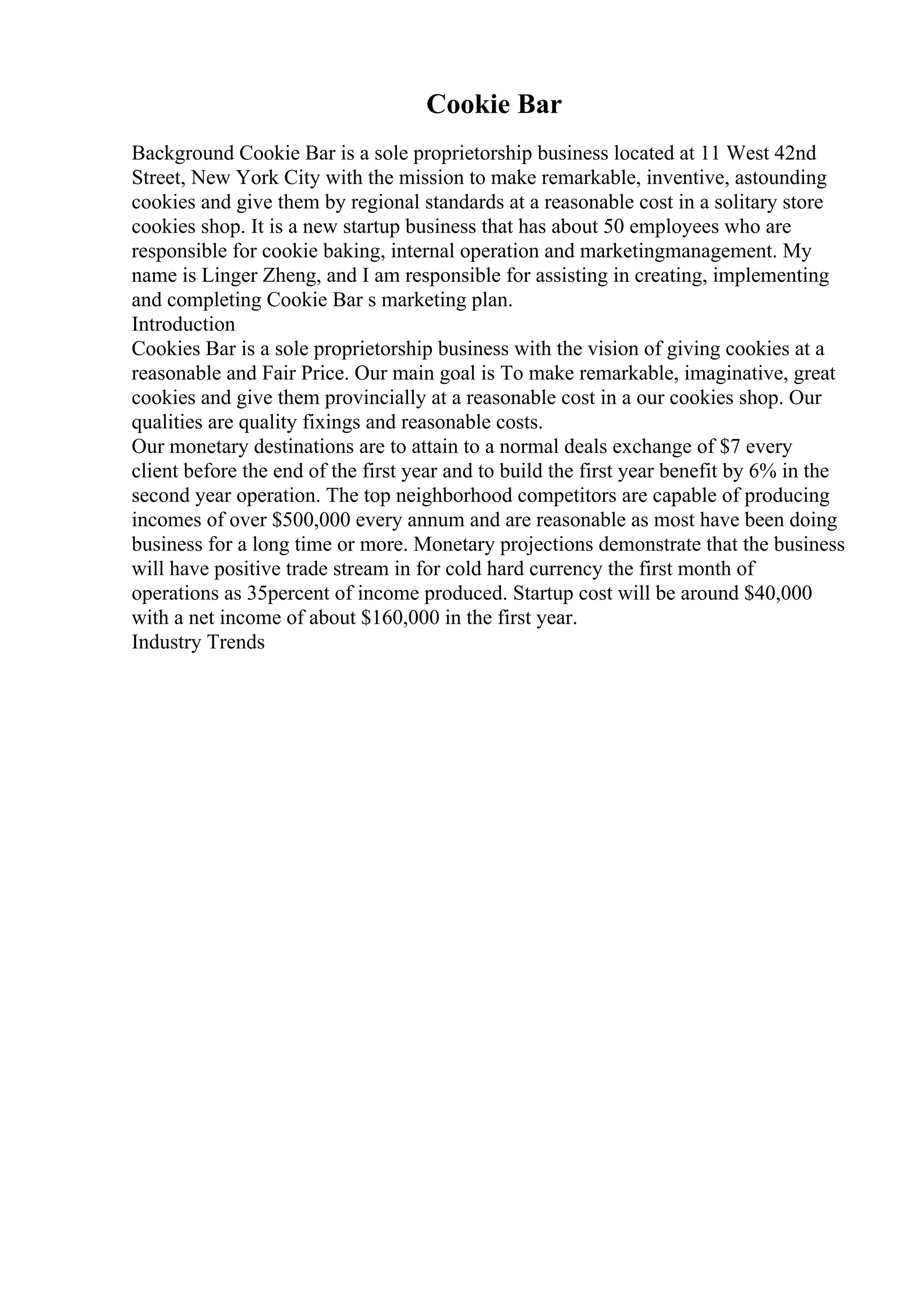 Cookie Bar
Background Cookie Bar is a sole proprietorship business located at 11 West 42nd
Street, New York City with the mission to make remarkable, inventive, astounding
cookies and give them by regional standards at a reasonable cost in a solitary store
cookies shop. It is a new startup business that has about 50 employees who are
responsible for cookie baking, internal operation and marketingmanagement. My
name is Linger Zheng, and I am responsible for assisting in creating, implementing
and completing Cookie Bar s marketing plan.
Introduction
Cookies Bar is a sole proprietorship business with the vision of giving cookies at a
reasonable and Fair Price. Our main goal is To make remarkable, imaginative, great
cookies and give them provincially at a reasonable cost in a our cookies shop. Our
qualities are quality fixings and reasonable costs.
Our monetary destinations are to attain to a normal deals exchange of $7 every
client before the end of the first year and to build the first year benefit by 6% in the
second year operation. The top neighborhood competitors are capable of producing
incomes of over $500,000 every annum and are reasonable as most have been doing
business for a long time or more. Monetary projections demonstrate that the business
will have positive trade stream in for cold hard currency the first month of
operations as 35percent of income produced. Startup cost will be around $40,000
with a net income of about $160,000 in the first year.
Industry Trends
 
