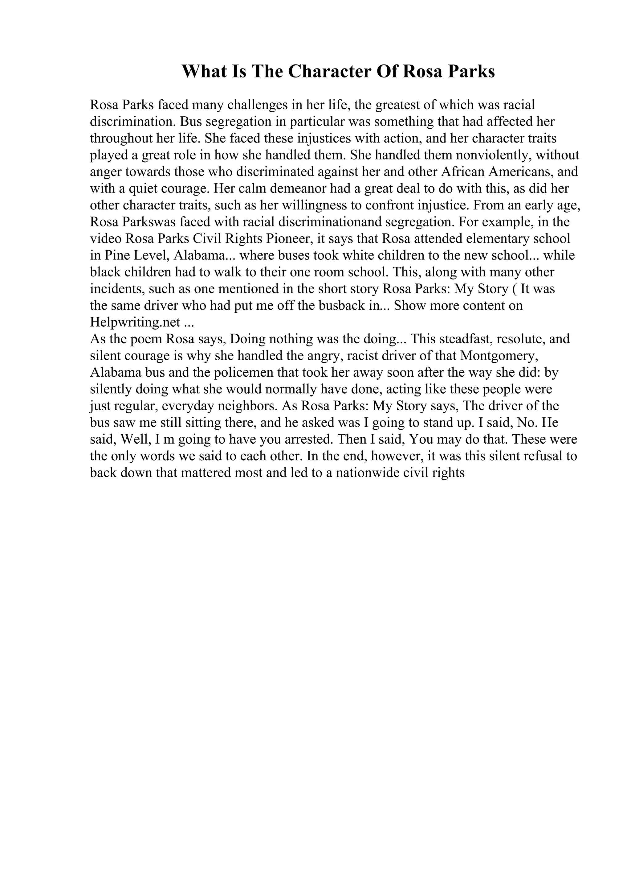 What Is The Character Of Rosa Parks
Rosa Parks faced many challenges in her life, the greatest of which was racial
discrimination. Bus segregation in particular was something that had affected her
throughout her life. She faced these injustices with action, and her character traits
played a great role in how she handled them. She handled them nonviolently, without
anger towards those who discriminated against her and other African Americans, and
with a quiet courage. Her calm demeanor had a great deal to do with this, as did her
other character traits, such as her willingness to confront injustice. From an early age,
Rosa Parkswas faced with racial discriminationand segregation. For example, in the
video Rosa Parks Civil Rights Pioneer, it says that Rosa attended elementary school
in Pine Level, Alabama... where buses took white children to the new school... while
black children had to walk to their one room school. This, along with many other
incidents, such as one mentioned in the short story Rosa Parks: My Story ( It was
the same driver who had put me off the busback in... Show more content on
Helpwriting.net ...
As the poem Rosa says, Doing nothing was the doing... This steadfast, resolute, and
silent courage is why she handled the angry, racist driver of that Montgomery,
Alabama bus and the policemen that took her away soon after the way she did: by
silently doing what she would normally have done, acting like these people were
just regular, everyday neighbors. As Rosa Parks: My Story says, The driver of the
bus saw me still sitting there, and he asked was I going to stand up. I said, No. He
said, Well, I m going to have you arrested. Then I said, You may do that. These were
the only words we said to each other. In the end, however, it was this silent refusal to
back down that mattered most and led to a nationwide civil rights
 