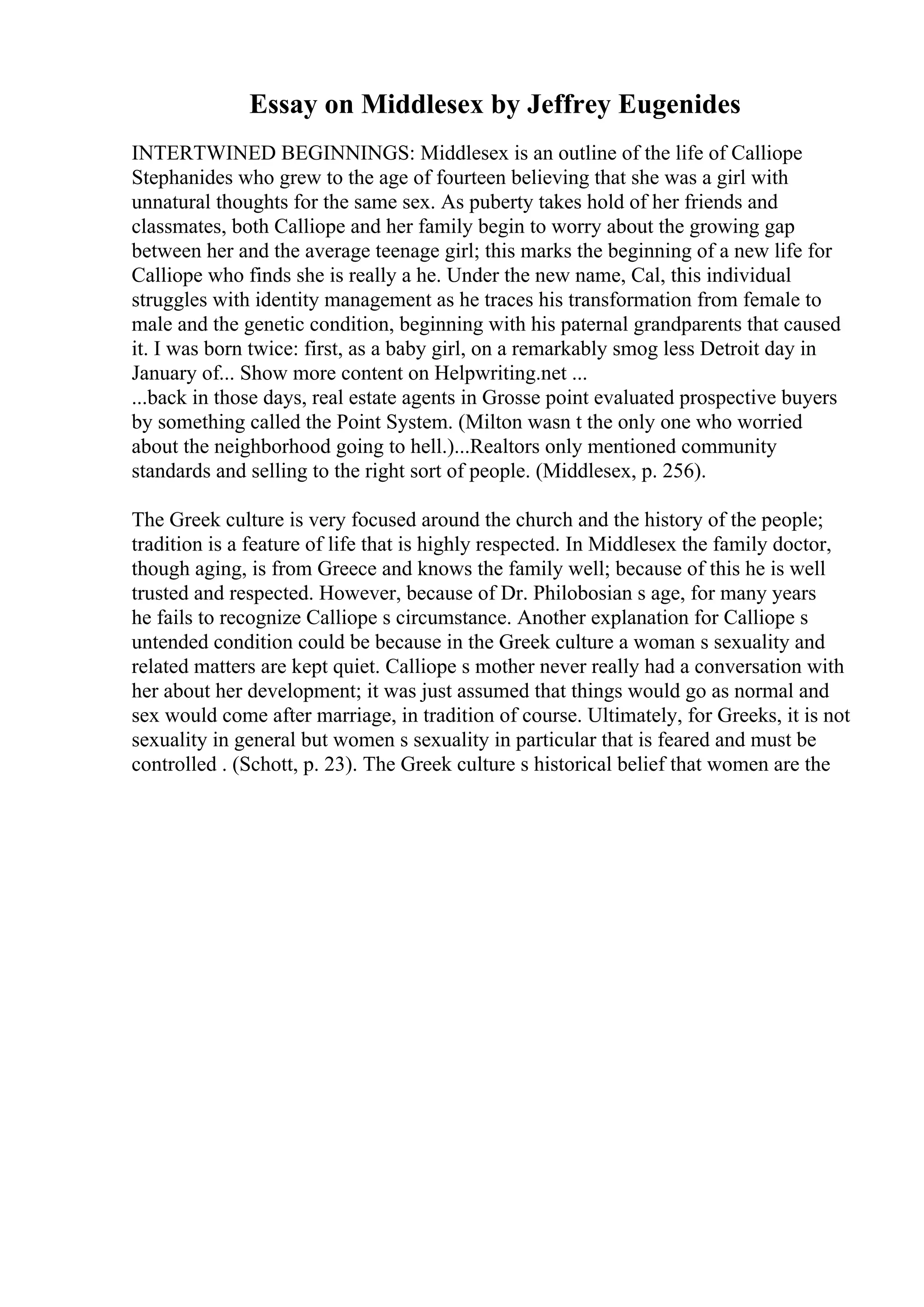 Essay on Middlesex by Jeffrey Eugenides
INTERTWINED BEGINNINGS: Middlesex is an outline of the life of Calliope
Stephanides who grew to the age of fourteen believing that she was a girl with
unnatural thoughts for the same sex. As puberty takes hold of her friends and
classmates, both Calliope and her family begin to worry about the growing gap
between her and the average teenage girl; this marks the beginning of a new life for
Calliope who finds she is really a he. Under the new name, Cal, this individual
struggles with identity management as he traces his transformation from female to
male and the genetic condition, beginning with his paternal grandparents that caused
it. I was born twice: first, as a baby girl, on a remarkably smog less Detroit day in
January of... Show more content on Helpwriting.net ...
...back in those days, real estate agents in Grosse point evaluated prospective buyers
by something called the Point System. (Milton wasn t the only one who worried
about the neighborhood going to hell.)...Realtors only mentioned community
standards and selling to the right sort of people. (Middlesex, p. 256).
The Greek culture is very focused around the church and the history of the people;
tradition is a feature of life that is highly respected. In Middlesex the family doctor,
though aging, is from Greece and knows the family well; because of this he is well
trusted and respected. However, because of Dr. Philobosian s age, for many years
he fails to recognize Calliope s circumstance. Another explanation for Calliope s
untended condition could be because in the Greek culture a woman s sexuality and
related matters are kept quiet. Calliope s mother never really had a conversation with
her about her development; it was just assumed that things would go as normal and
sex would come after marriage, in tradition of course. Ultimately, for Greeks, it is not
sexuality in general but women s sexuality in particular that is feared and must be
controlled . (Schott, p. 23). The Greek culture s historical belief that women are the
 