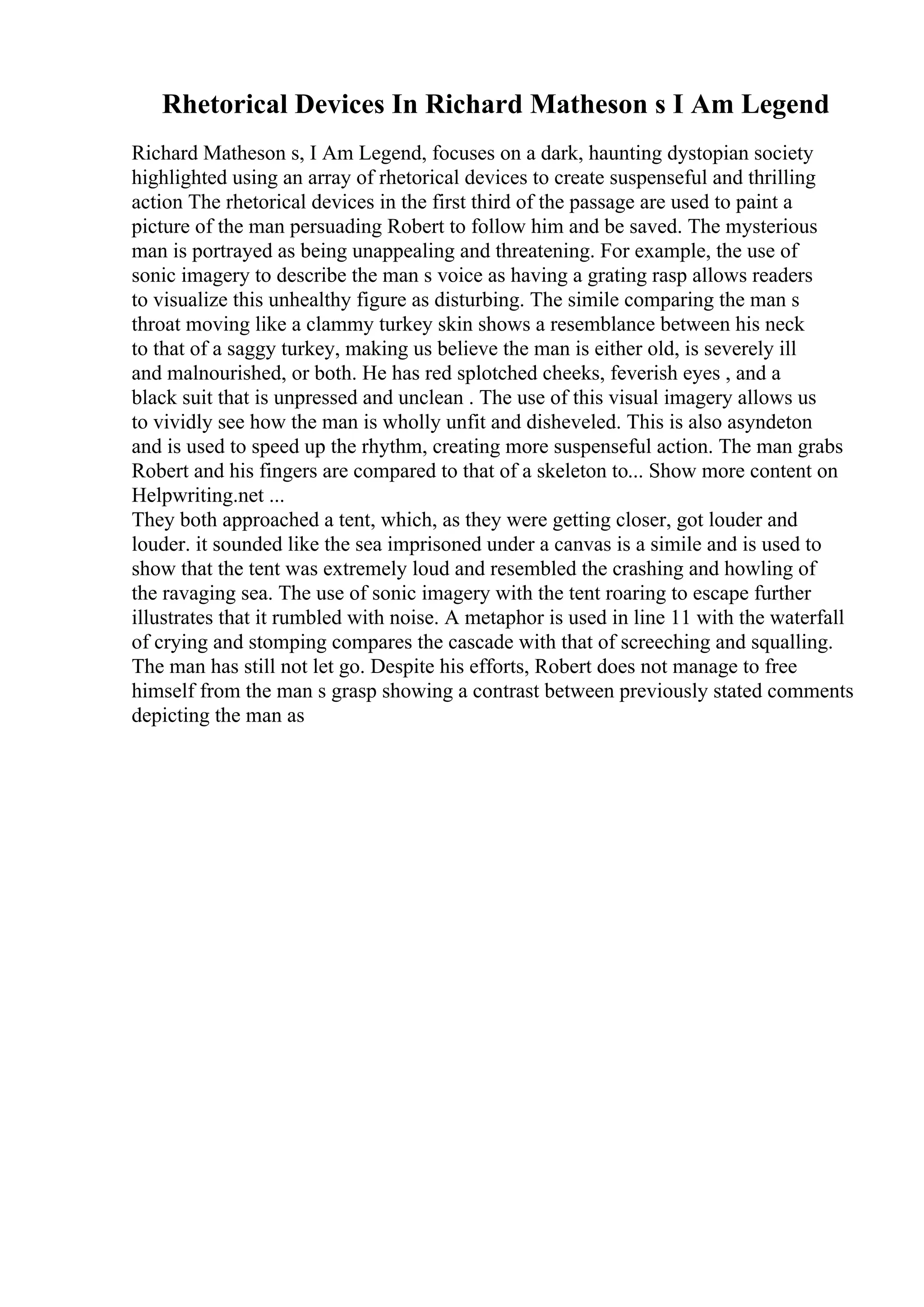 Rhetorical Devices In Richard Matheson s I Am Legend
Richard Matheson s, I Am Legend, focuses on a dark, haunting dystopian society
highlighted using an array of rhetorical devices to create suspenseful and thrilling
action The rhetorical devices in the first third of the passage are used to paint a
picture of the man persuading Robert to follow him and be saved. The mysterious
man is portrayed as being unappealing and threatening. For example, the use of
sonic imagery to describe the man s voice as having a grating rasp allows readers
to visualize this unhealthy figure as disturbing. The simile comparing the man s
throat moving like a clammy turkey skin shows a resemblance between his neck
to that of a saggy turkey, making us believe the man is either old, is severely ill
and malnourished, or both. He has red splotched cheeks, feverish eyes , and a
black suit that is unpressed and unclean . The use of this visual imagery allows us
to vividly see how the man is wholly unfit and disheveled. This is also asyndeton
and is used to speed up the rhythm, creating more suspenseful action. The man grabs
Robert and his fingers are compared to that of a skeleton to... Show more content on
Helpwriting.net ...
They both approached a tent, which, as they were getting closer, got louder and
louder. it sounded like the sea imprisoned under a canvas is a simile and is used to
show that the tent was extremely loud and resembled the crashing and howling of
the ravaging sea. The use of sonic imagery with the tent roaring to escape further
illustrates that it rumbled with noise. A metaphor is used in line 11 with the waterfall
of crying and stomping compares the cascade with that of screeching and squalling.
The man has still not let go. Despite his efforts, Robert does not manage to free
himself from the man s grasp showing a contrast between previously stated comments
depicting the man as
 