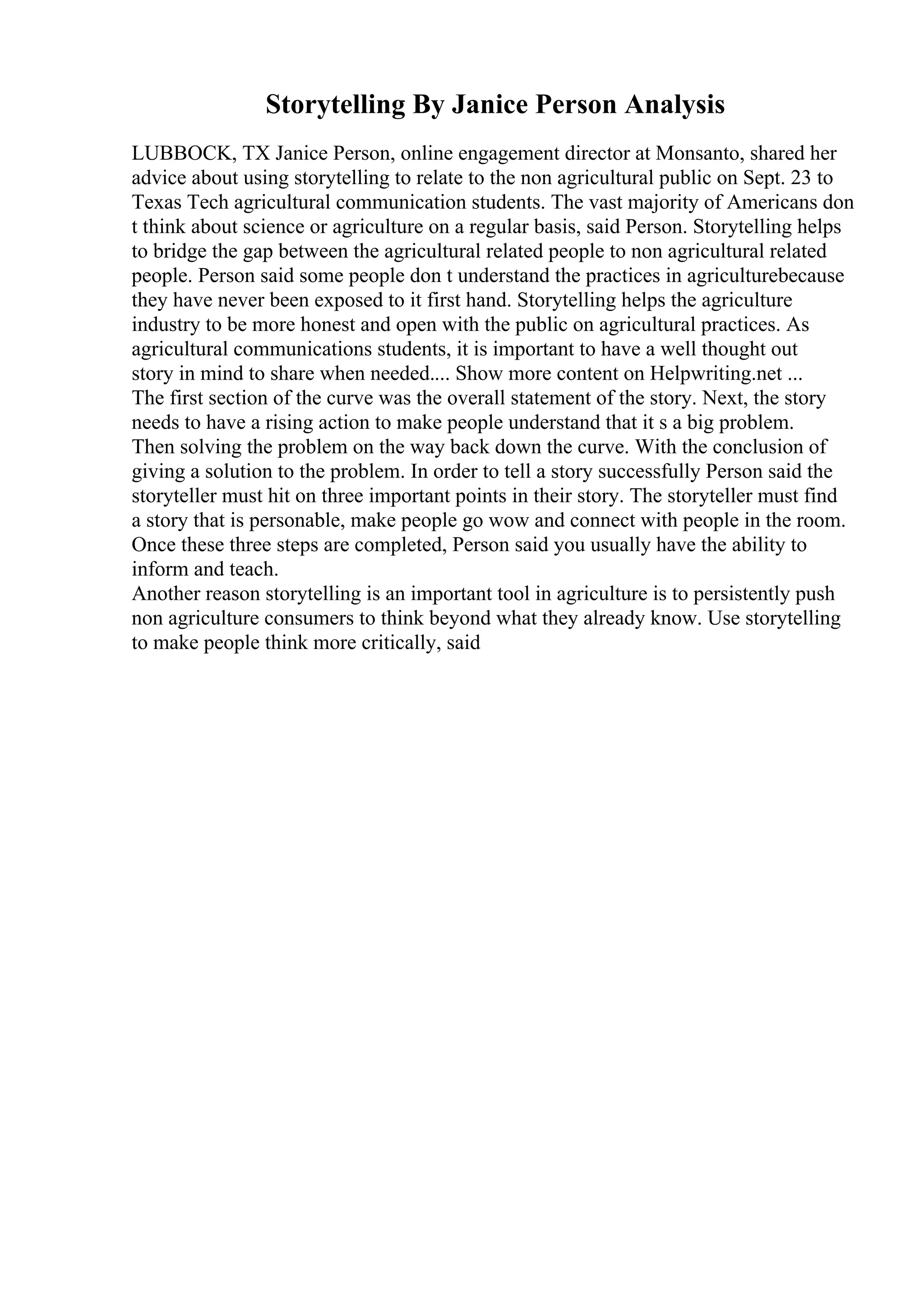 Storytelling By Janice Person Analysis
LUBBOCK, TX Janice Person, online engagement director at Monsanto, shared her
advice about using storytelling to relate to the non agricultural public on Sept. 23 to
Texas Tech agricultural communication students. The vast majority of Americans don
t think about science or agriculture on a regular basis, said Person. Storytelling helps
to bridge the gap between the agricultural related people to non agricultural related
people. Person said some people don t understand the practices in agriculturebecause
they have never been exposed to it first hand. Storytelling helps the agriculture
industry to be more honest and open with the public on agricultural practices. As
agricultural communications students, it is important to have a well thought out
story in mind to share when needed.... Show more content on Helpwriting.net ...
The first section of the curve was the overall statement of the story. Next, the story
needs to have a rising action to make people understand that it s a big problem.
Then solving the problem on the way back down the curve. With the conclusion of
giving a solution to the problem. In order to tell a story successfully Person said the
storyteller must hit on three important points in their story. The storyteller must find
a story that is personable, make people go wow and connect with people in the room.
Once these three steps are completed, Person said you usually have the ability to
inform and teach.
Another reason storytelling is an important tool in agriculture is to persistently push
non agriculture consumers to think beyond what they already know. Use storytelling
to make people think more critically, said
 